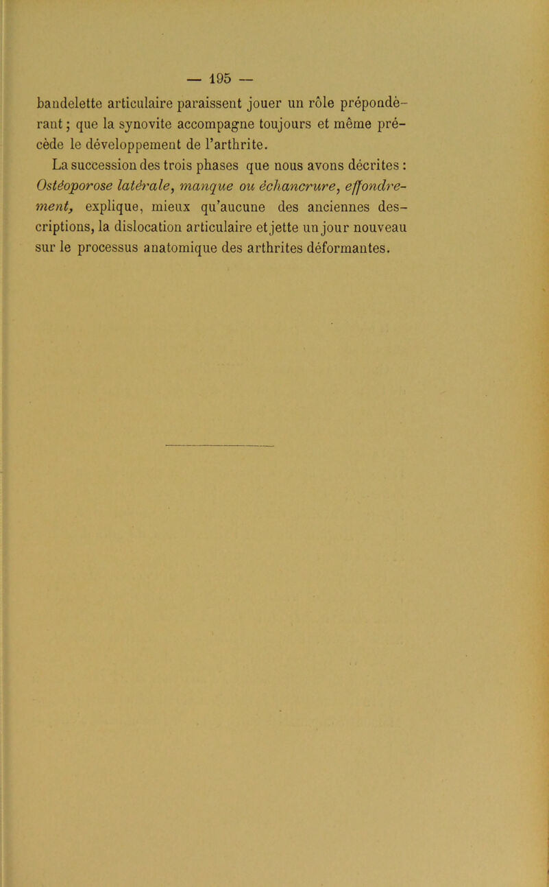 bandelette articulaire paraissent jouer un role preponde- rant ; que la synovite accompagne toujours et meme pre- cede le developpement de l’arthrite. La succession des trois phases que nous avons decrites : Ostdoporose latdrale, manque ou echancrure, effondre- ment, explique, mieux qu’aucune des anciennes des- criptions, la dislocation articulaire et jette un jour nouveau sur le processus anatomique des arthrites deformantes.