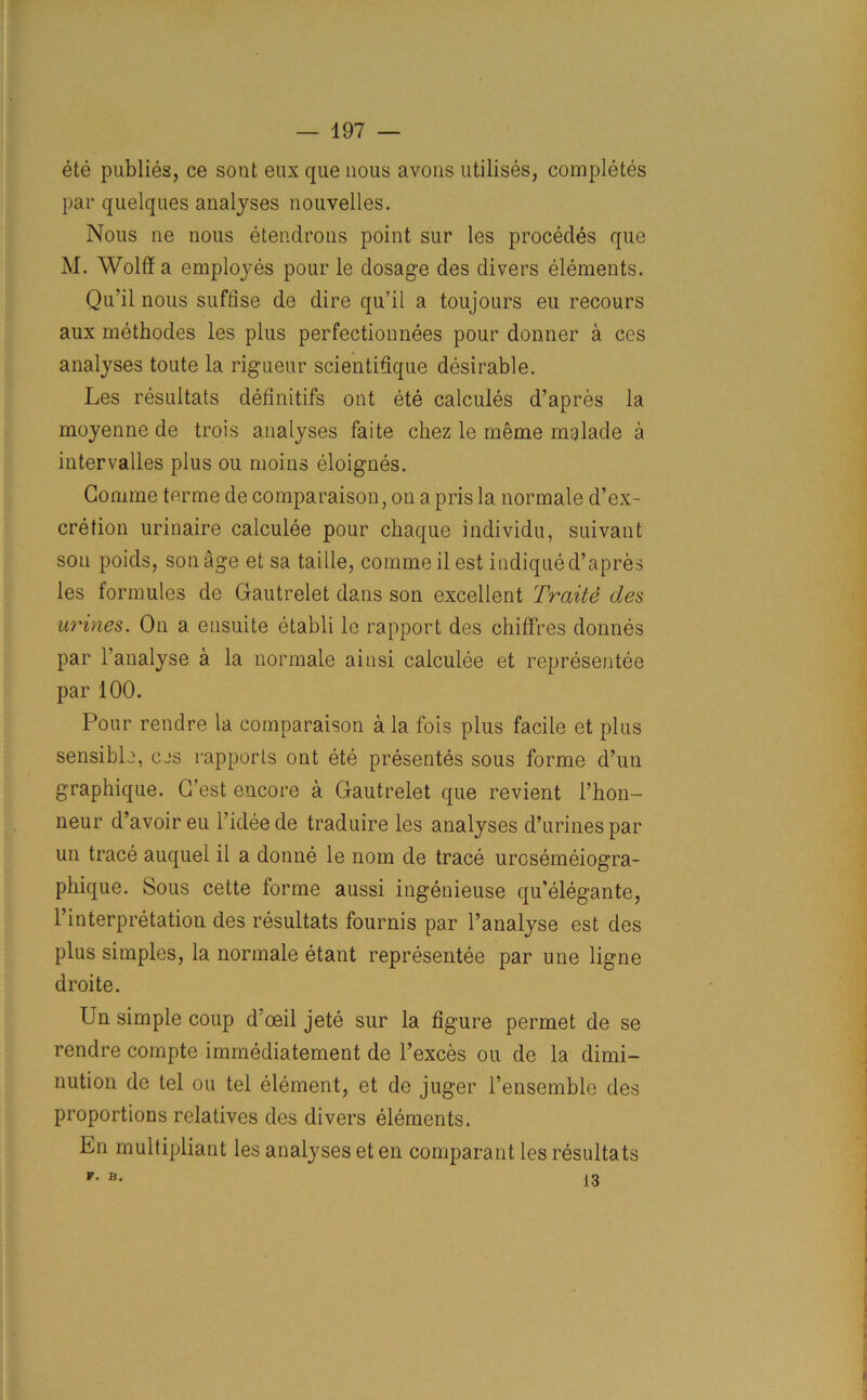 ete publies, ce sont eux que nous avons utilises, completes par quelques analyses nouvelles. Nous ne nous etendrons point sur les procedes que M. Wolff a employes pour le dosage des divers elements. Qu'il nous suffise de dire qu’il a toujours eu recours aux methodes les plus perfectionnees pour donner a ces analyses toute la rigueur scientiffque desirable. Les resuitats definitifs ont ete calcuies d’apres la moyenne de trois analyses faite chez le m§me mfiade a intervalles plus ou moins eloignes. Gomme terme de comparaison, on a pris la normale d’ex- cretion urinaire calculee pour chaque individu, suivant sou poids, son age et sa taille, comme il est indique d’apres les formules de Gautrelet dans son excellent Trade des urines. On a ensuite etabli le rapport des chiffres donnes par l’analyse a la normale ainsi calculee et representee par 100. Pour rendre la comparaison a la fois plus facile et plus sensible, ces rapports ont ete presentes sous forme d’un graphique. G’est encore a Gautrelet que revient l’hon- neur d’avoir eu l’idee de traduire les analyses d’urines par un trace auquel il a donne le nom de trace urcsemeiogra- phique. Sous cette forme aussi ingenieuse qu’elegante, l’interpretation des resuitats fournis par l’analyse est des plus simples, la normale etant representee par une ligne droite. Un simple coup d'ceil jete sur la figure permet de se rendre compte immediatement de l’exces ou de la dimi- nution de tel ou tel element, et de juger l’ensemble des proportions relatives des divers elements. En multipliant les analyses et en comparant les resuitats F. B. 13