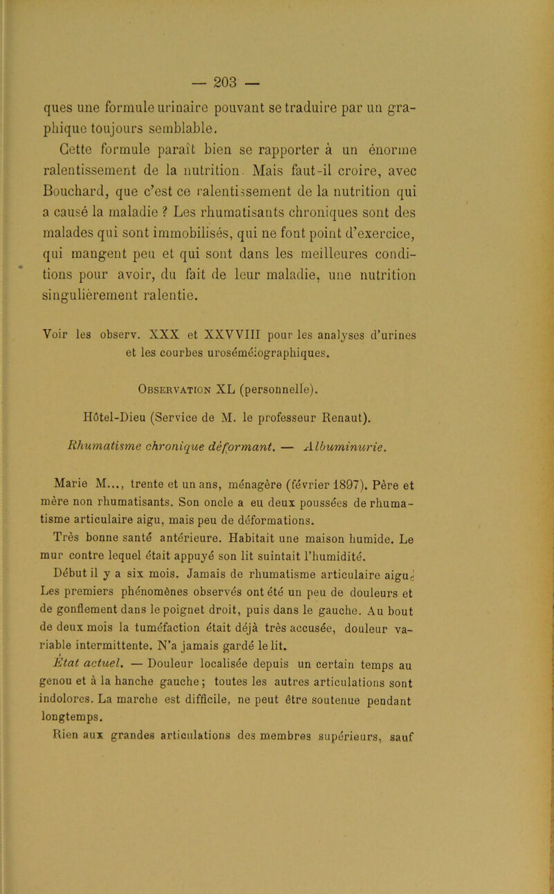 ques une formuleurinaire pouvant setraduire par un gra- pliiquo toujours semblable. Cette formule parait bien se rapporter a un enorine ralentissement de la nutrition. Mais faut-il croire, avec Bouchard, que c’est ce ralentissement de la nutrition qui a cause la maladie ? Les rhumatisants chroniques sont des malades qui sont immobilises, qui ne font point d’exercice, qui mangent pen et qui sont dans les meilleures condi- tions pour avoir, du fait de leur maladie, une nutrition singulierement ralentie. Voir les observ. XXX et XXVVIII pour les analyses d’urines et les courbes urosemeiographiques. Observation XL (personnelle). Hotel-Dieu (Service de M. le professeur Renaut). Rhumatisme chronique de formant. — Albuminurie. Marie M..., trente et un ans, menagere (fevrier 1897). Pere et mere non rhumatisants. Son oncle a eu deux poussees de rhuma- tisme articulaire aigu, mais peu de deformations. Tres bonne sante anterieure. Habitait une maison humide. Le mur eontre lequel etait appuye son lit suintait l’humidite. Debut il y a six mois. Jamais de rhumatisme articulaire aiguJ Les premiers phenom6nes observes ont ete un peu de douleurs et de gonflement dans le poignet droit, puis dans le gauche. Au bout de deux mois la tumefaction etait deja tres accusee, douleur va- riable intermittente. N’a jamais garde le lit. i Etat actuel. — Douleur localisee depuis un certain temps au genou et a la hanche gauche; toutes les autres articulations sont indolores. La marche est difficile, ne peut etre soutenue pendant longtemps. Rien aux grandes articulations des membres superieurs, sauf