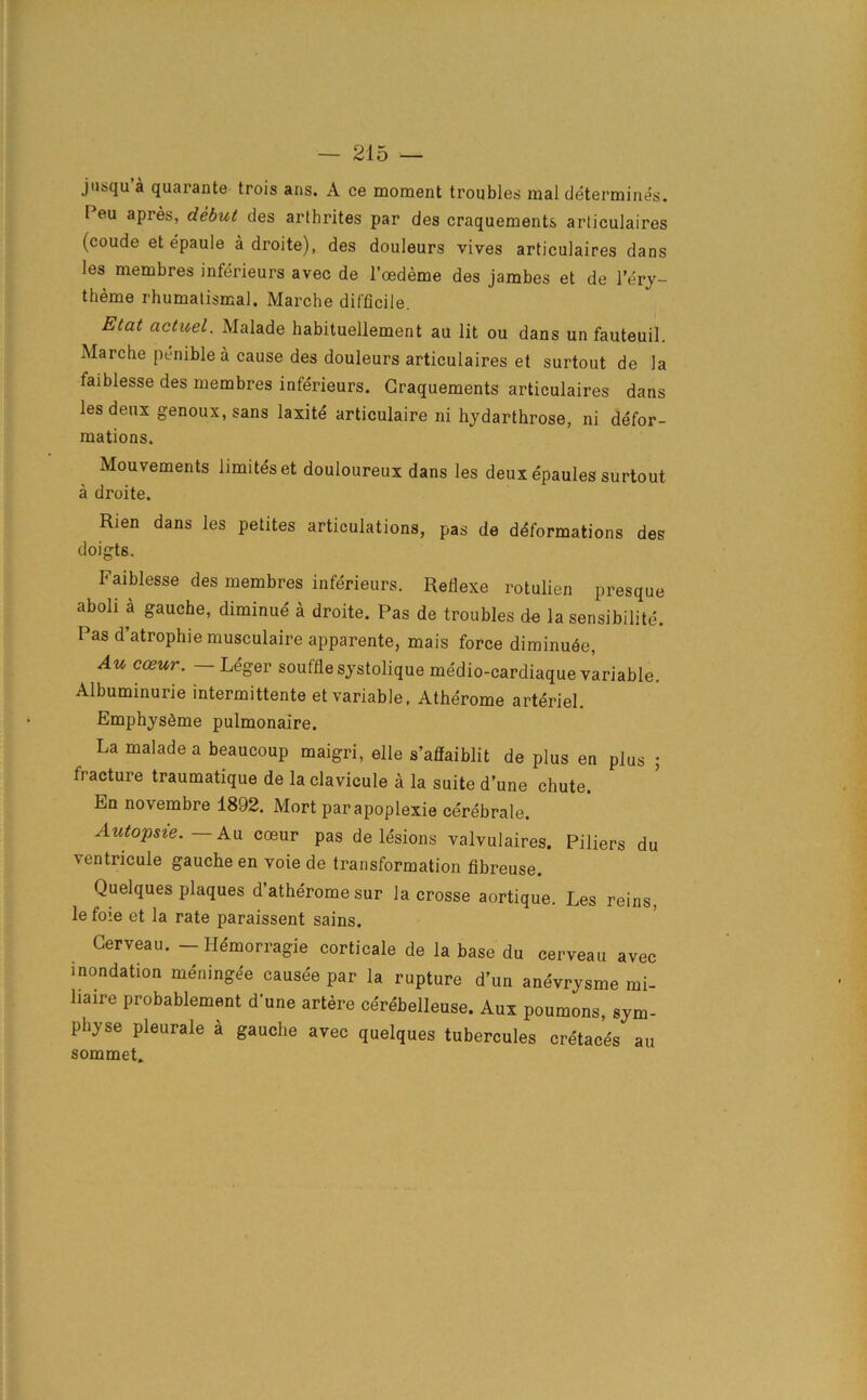 jusqu’a quarante trois ans. A ce moment troubles mal determines. Peu apres, debut des arthrites par des craquements arliculaires (coude et epaule a droite), des douleurs vives articulaires dans les membres inferieurs avec de l’oedeme des jambes et de l’erj- theme rhumalismal. Marche difficile. Etcit actuel. Malade habituellement au lit ou dans unfauteuil. Marche peniblea cause des douleurs articulaires et surtout de la faiblesse des membres inferieurs. Graquements articulaires dans les deux genoux,sans laxite articulaire ni hydarthrose, ni defor- mations. Mouvements limiteset douloureux dans les deux epaules surtout a droite. Rien dans les petites articulations, pas de deformations des doigts. Faiblesse des membres inferieurs. Reflexe rotulien presque aboli a gauche, diminue a droite. Pas de troubles de la sensibilite. Pas d’atrophie musculaire apparente, mais force diminu<§e, Au coeur. — Leger souffle systolique medio-cardiaque variable. Albuminurie intermittente et variable, Atherome arteriel. Emphysfime pulmonaire. La malade a beaucoup maigri, elle s’affaiblit de plus en plus ; fracture traumatique de la clavicule a la suite d’une chute. En novembre 1892. Mort par apoplexie cerebrale. Autopsie. — Au coeur pas de lesions valvulaires. Piliers du ■ventricule gauche en voie de transformation fibreuse. Quelques plaques d’atherome sur lacrosse aortique. Les reins, le foie et la rate paraissent sains. Gerveau. - Hemorragie corticale de la base du cerveau avec inondation meningee causee par la rupture d’un anevrysme mi- haire probablement d’une artere cerebelleuse. Aux poumons, sym- physe pleurale a gauche avec quelques tubercules cretaces au sommet.