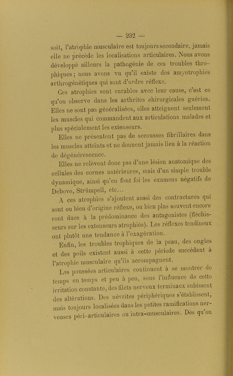 soit, l’atr'oplrie musculaire est toujourssecondaire, jamais elle ne precede les localisations articnlaires. Nous avons developpe ailleurs la pathogenie de ces troubles thro- phiques; nous avons vu qu’il existe des amyotrophies arthrogenetiques qui sont d’ordre reflexe. Ges atrophies sont curabies avec leur cause, c’est ce qu’on observe dans les arthrites chirurgicales gueries. Elies ne sont pas generalises, elles atteignent seulement les muscles qui commandent aux articulations malades et plus specialement les extenseurs. Elies ne presentent pas de secousses fibrillaires dans les muscles atteints et ne donnent jamais lieu a la reaction de degenerescenee. Elles ne relcvent done pas d’une lesion anatomique des cellules des cornes anterieures, mais d uti simple tiouble dynamique, ainsi qu’en font foi les examens negatifs de Debove, Striimpell, etc... A ces atrophies s’ajoutent aussi des conttactuies qui sont ou bien d’origine reflexe, on bien plus souvent encore sont dues a la predominance des antagonists (flechis- seurs sur les extenseurs atrophies). Les reflexes tendineux ont plutot une tendance a l’exageration. Entin, les troubles trophiques de la peau, des ongles et des poils existent aussi a cettc periode succedant a Patrophie musculaire qu ils accompagnent. Les poussees articnlaires continuent a se tnontrer de temps en temps et peu a pen, sous l’influence de cette irritation constante, des filets nerveux terminaux subissent des alterations. Des nevrites peripheries s’etabhssent, mais toujours localisees dans les petites ramifications ner- vbuses peri-articulaires ou intra-musculaires. Des qu’on