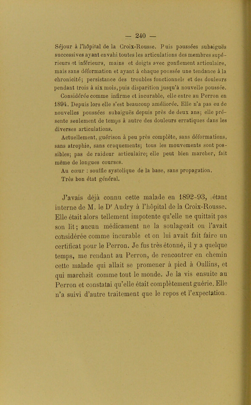 Sejour a l’lidpital de la Groix-Rousse. Puis poussees subaigues successives ayant envalii toutes les articulations des membres supe- rieurs et inferieurs, mains et doigts avec gonflement articulaire, mais sans deformation et ayant a chaque poussee une tendance ala chronicite; persistance des troubles fonctionnels et des douleurs pendant trois a six mois, puis disparition jusqu’a nouvelle poussee. Consideree comme infirme et incurable, elle entre au Perron en 1894. Depuis lors elle s’est beaucoup amelioree. Elle n’a pas eu de nouvelles poussees subaigues depuis pres de deux ans; elle pre- sente seulement de temps a autre des douleurs erratiques dans les diverses articulations. Actuellement, guerison a peu pres complete, sans deformations, sans atrophie, sans craquements; tous les mouvements sont pos- sibles; pas de raideur articulaire; elle peut bien marcher, fait meme de longues courses. Au coeur : souffle systolique de la base, sans propagation. Tres bon etat general. J’avais deja connu cette malade en 1892-93, :etant interne de M. le Dr Audry a l’hopital de la Groix-Rousse. Elle etait alors tellement impotente qu’elle ne quittait pas son lit; aucun medicament ne la soulageait on l’avait consideree comme incurable et on lui avait fait fairo un certificat pour le Perron. Je fus tresetonne, il y a quelque temps, me rendant au Perron, de rencontrer en chemin cette malade qui allait se promener a pied a Oullins, et qui marchait comme tout le monde. Je la vis ensuite au Perron et constatai qu’elle etait completement guerie. Elle n’a suivi d’autre traitement que le repos et 1’expectation.