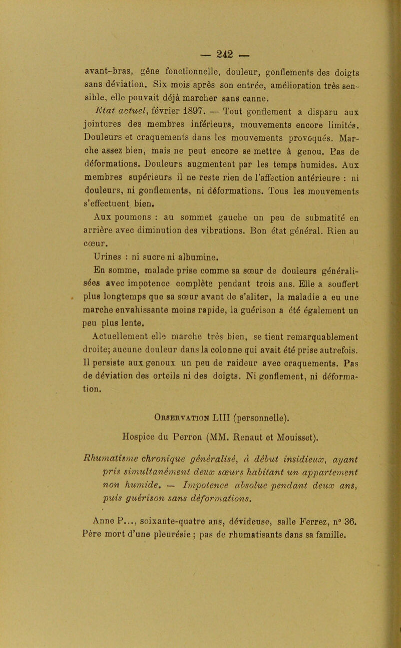 avant-bras, gene fonctionnelle, douleur, gonflemenis des doigts sans deviation. Six mois apres son entree, amelioration tres sen- sible, elle pouvait deja marcher sans canne. Etat actuel, fevrier 1897. — Tout gonflement a disparu aux jointures des membres inferieurs, mouvements encore limites. Douleurs et craquements dans les mouvements provoques. Mar- che assez bien, mais ne peut encore se mettre £i genou. Fas de deformations. Douleurs augmentent par les temps humides. Aux membres supdrieurs il ne reste rien de l’affection anterieure : ni douleurs, ni gonflements, ni deformations. Tous les mouvements s’effectuent bien. Aux poumons : au sommet gauche un peu de submatite en arriere avec diminution des vibrations. Bon etat general. Rien au coeur. Urines : ni sucre ni albumine. En somme, malade prise comme sa soeur de douleurs generali- s^es avec impotence complete pendant trois ans. Elle a souffert plus longtemps que sa soeur avant de s’aliter, la maladie a eu une marche envahissante moins rapide, la gudrison a etd egalement un peu plus lente. Actuellement elle marche tres bien, se tient remarquablement droite; aucune douleur dans la colonne qui avait ete prise autrefois. II persiste auxgenoux un peu de raideur avec craquements. Pas de deviation des orteils ni des doigts. Ni gonflement, ni deforma- tion. Orservation LIII (personnelle). Hospice du Perron (MM. Renaut et Mouisset). Rhumatisme chronique generalise, a debut insidieux, ayant pris simultanement deux sceurs habitant un appartement non humide. — Impotence absolue pendant deux ans, puis guerison sans diformations. Anne P..., soixante-quatre ans, devideuse, salle Ferrez, n° 36. Pere mort d’une pleuresie ; pas de rhumatisants dans sa famille.