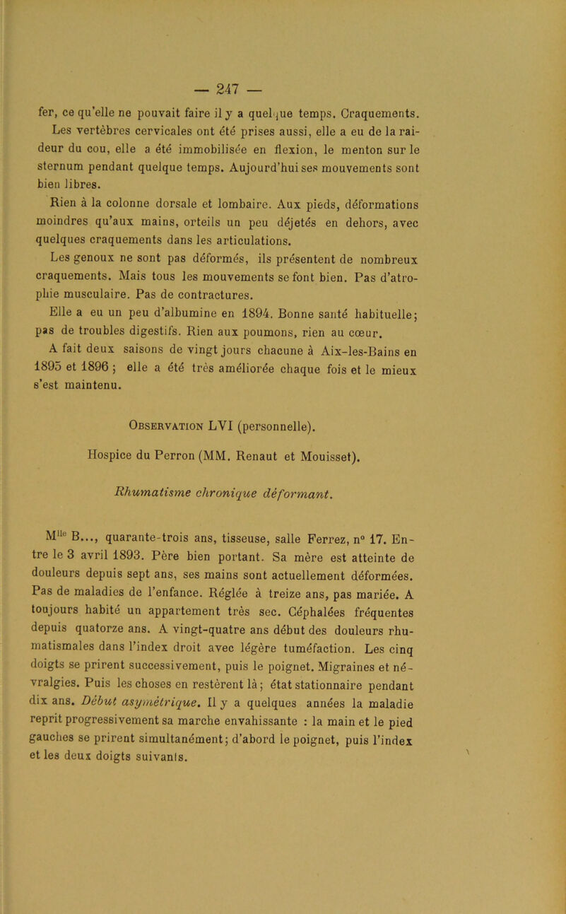 fer, ce qu’elle ne pouvait faire ily a quel jue temps. Craquements. Les vertebres cervicales ont ete prises aussi, eile a eu de la rai- deur da cou, elle a ete immobilisee en flexion, le menton sur le sternum pendant quelque temps. Aujourd’hui ses mouvements sont bien libres. Rien a la colonne dorsale et lombaire. Aux pieds, deformations moindres qu’aux mains, orteils un peu dejetes en dehors, avec quelques craquements dans les articulations. Les genoux ne sont pas deformes, ils presentent de nombreux craquements. Mais tous les mouvements se font bien. Pas d’atro- pliie musculaire. Pas de contractures. Elle a eu un peu d’albumine en 1894. Bonne saute habituelle; pas de troubles digestifs. Rien aux poumons, rien au coeur. A fait deux saisons de vingt jours chacune a Aix-les-Bains en 1895 et 1896 ; elle a ete tres amelioree chaque fois et le mieux s’est maintenu. Observation LVI (personnelle). Hospice du Perron (MM. Renaut et Mouisset). Rhumatisme clironique deformant. Mlle B..., quarante-trois ans, tisseuse, salle Ferrez, n° 17. En- tre le 3 avril 1893. Pere bien portant. Sa mere est atteinte de douleurs depuis sept ans, ses mains sont actuellement deformees. Pas de maladies de l’enfance. Reglee a treize ans, pas mariee. A toujours habite un appartement tres sec. Cephalees frequentes depuis quatorze ans. A vingt-quatre ans debut des douleurs rhu- matismales dans l’index droit avec legere tumefaction. Les cinq doigts se prirent successivement, puis le poignet. Migraines et ne- vralgies. Puis les choses en resterent la; etat stationnaire pendant dix ans. Debut asymetrique. II y a quelques annees la maladie reprit progressivement sa marche envahissante : la main et le pied gauches se prirent simultanement; d’abord le poignet, puis l’index et les deux doigts suivanls.