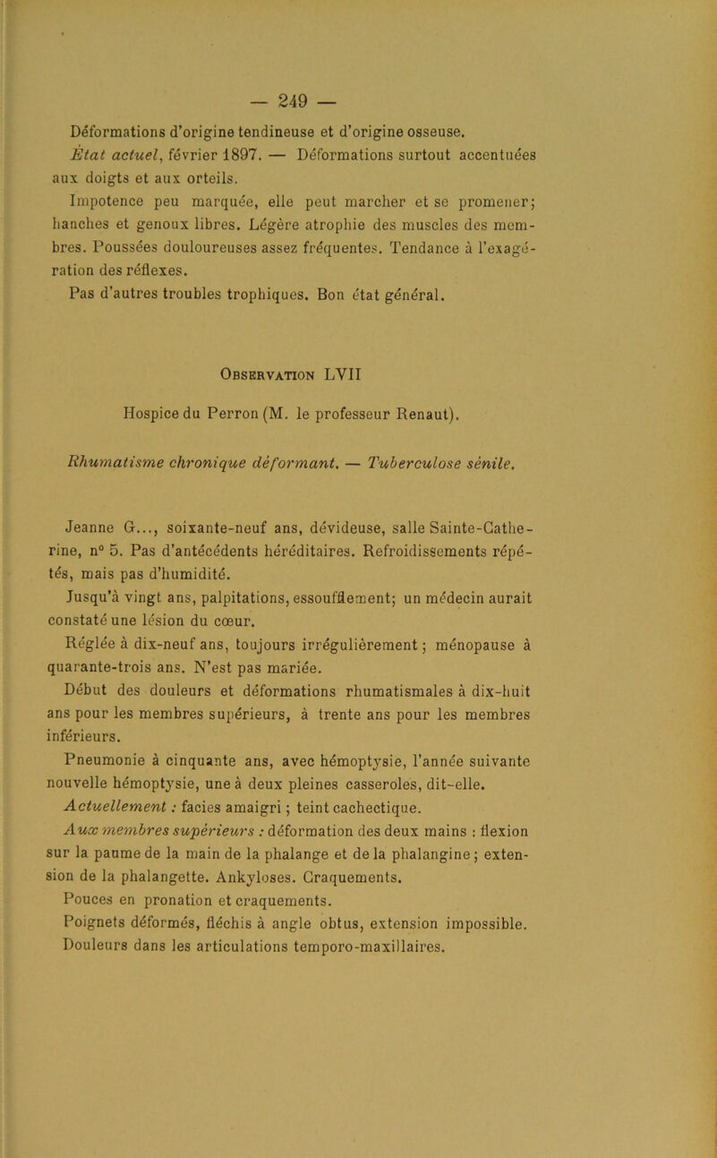 Deformations d’origine tendineuse et d’origine osseuse. Etat actuel, fevrier 1897. — Deformations surtout accentuees aux doigts et aux orteils. Impotence peu marquee, elle peut marcher et se promener; lianches et genoux libres. Legere atrophie des muscles des mem- bres. Poussees douloureuses assez frequentes. Tendance a l’exage- ration des reflexes. Pas d'autres troubles trophiques. Bon etat general. Observation LYII Hospice du Perron (M. le professeur Renaut). Rhumatisme chronique deformant. — Tuberculose senile. Jeanne G..., soixante-neuf ans, devideuse, salle Sainte-Cathe- rine, n° 5. Pas d’antecedents hereditaires. Refroidissements repe- tes, mais pas d’humidite. Jusqu’a vingt ans, palpitations, essoufflement; un medecin aurait constate une lesion du cosur. Reglee a dix-neuf ans, toujours irregulierement; menopause a quarante-trois ans. N’est pas mariee. Debut des douleurs et deformations rhumatismales a dix-huit ans pour les membres superieurs, a trente ans pour les membres inferieurs. Pneumonie a cinquante ans, avec hdmoptysie, l’annee suivante nouvelle hemoptysie, une a deux pleines casseroles, dit-elle. Actuellement: facies amaigri 5 teint cachectique. Aux membres superieurs : deformation des deux mains : flexion sur la paume de la main de la phalange et de la phalangine ; exten- sion de la phalangette. Ankyloses. Craquements. Pouces en pronation et craquements. Poignets deformes, flechis a angle obtus, extension impossible. Douleurs dans les articulations temporo-maxillaires.