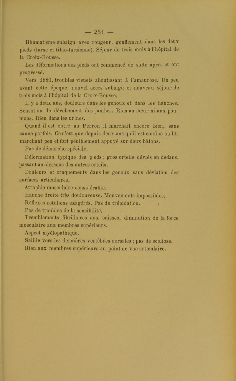 Rhumatisme subaigu avec rougeur, gonflement dans les deux pieds (tarse et tibio-tarsienne). Sejour de trois mois a 1’hOpital de la Groix-Rousse. Les deformations des pieds ont commence de suite apres et out progresse. Vers 1880, troubles visuels aboutissant a l’amaurose. Un peu avant cette epoque, nouvel acces subaigu et nouveau sejour de trois mois a 1’hOpital de la Croix-Rousse. II y a deux ans, douleurs dans les genoux et dans les hanches. Sensation de derobement des jambes. Rien au coeur ni aux pou- mons. Rien dans les urines. Quand il est entre au Perron il marchait encore bien, sans canne parfois. Cen’est que depuis deux ans qu’il est confine au lit, marchant peu etfort peniblement appuye sur deux batons. Pas de demarche speciale. Deformation typique des pieds ; gros orteils devies en dedans, passant au-dessous des autres orteils. Douleurs et craquements dans les genoux sans deviation des surfaces articulaires. Atrophie musculaire considerable. Hanche droite tres douloureuse. Mouvements impossibles. Reflexes rotuliens exageres. Pas de trepidation. * Pas de troubles de la sensibilite. Tremblements fibrillaires aux cuisses, diminution de la force musculaire aux membres superieurs. Aspect myelopathique. Saillie vers les dernieres vertebres dorsales ; pas de scoliose. Rien aux membres superieurs au point de vue articulaire.