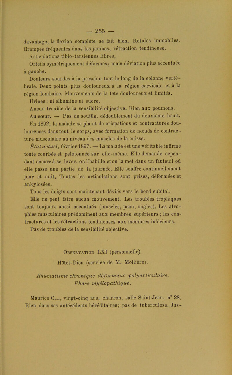 davantage, la flexion complete se fait bien. Rotules immobiles. Grampes frequentes dans les jambes, retraction tendineuse. Articulations tibio-tarsiennes libres, Orteils symetriquement deformes ; mais deviation plus accentuee a gauche. Douleurs sourdes a la pression tout le long de la colonne verte- brale. Deux points plus douloureux a la region cervicale et a la region lombaire. Mouvements de la tete douloureux et limites. Urines : ni albumine ni sucre. Aucun trouble de la sensibilite objective. Rien aux poumons. Au coeur. — Pas de souffle, dedoublement du deuxieme bruit. En 1892, la malade se plaint de crispations et contractures dou- loureuses dans tout le corps, avec formation de nceuds de contrac- ture musculaire au niveau des muscles de la cuisse. Elat actuel, fevrier 1897. — La malade est une veritable infirme toute courbee et pelotonnee sur elle-meme. Elle demande cepen- dant encore a se lever, onl’habille eton la met dans un fauteuil ou elle passe une partie de la journee. Elle soufFre continuellement jour et nuit. Toutes les articulations sont prises, deformees et ankylosees. Tous les doigts sont maintenant d^vies vers le bord cubital. Elle ne peut faire aucun mouvement. Les troubles trophiques sont toujours aussi accentues (muscles, peau, ongles). Les atro- phies musculaires predominent aux membres superieurs ; les con- tractures et les retractions tendineuses aux membres inferieurs, Pas de troubles de la sensibilite objective. Observation LXI (personnelle). HGtel-Dieu (service de M. Molliere). Rhumatisme chronique deformant polyarticulaire. Phase myelopathique. Maurice C..., vingt-cinq ans, charron, salle Saint-Jean, n° 28. Rien dans ses antecedents hereditaires; pas de tuberculose. Jus-