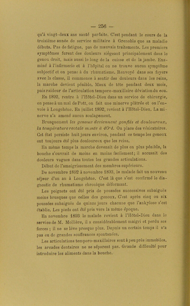 qu’a vingt-deux ans sante parfaite. G’est pendant le cours de la troisieme annee de service militaire a Grenoble que sa maladie debuta. Pas de fatigue, pas de mauvais traitements. Les premiers symptdmes furent des douleurs siegeant principalement dans le genou droit, mais aussi le long de la cuisse et de la jambe. Exa- mine a l’infirmerie et a l’hdpital on ne trouve aucun symptCme subjectif et on pense a du rhumatisme. Renvoye dans ses foyers avec la classe, il commence a sentir des douleurs dans les reins, la marche devient penible. Maux de tete pendant deux mois, puisraideur de l’articulation temporo-maxillaire deviation du cou. En 1892, rentre a l’H6tel-Dieu dans un service de chirurgie, on pense a un mal de Pott, on fait une minerve platree et on l’en- voie a Longchene. En juillet 1892, revient a l’HCtel-Dieu. La mi- nerve n’a amene aucun soulagement. Brusquement les genoux deviennent gonfles et douloureux, la temperaturerectale monte d 40*4. On place des vesicatoires. Get Stat persiste huit jours environ, pendant ce temps les genoux ont toujours dtd plus douloureux que les reins. En meme temps la marche devenait de plus en plus penible, la bouche s’ouvrait de moins en moins facilement; il accusait des douleurs vagues dans toutes les grandes articulations. Debut de l’amaigrissement des membres superieurs. De novembre 1892 a novembre 1893, la malade fait un nouveau sdjeur d’un an a Longchdne. G’est la que s’est confirme le dia- gnostic de rhumatisme chronique deformant. Les poignets ont dte pris de poussdes successives subaigues moins brusques que celles des genoux. G’est apres cinq ou six poussees subaigues de quinze jours chacune que l’ankylose s’est etablie. Les pieds ont dte pris vers la meme dpoque. En novembre 1893 le malade revient a l’H6tel-Dieu dans le service de M. Molliere, il a considerablement maigri et perdu ses forces ; il ne se leve presque plus. Depuis un certain temps il n’a pas eu de grandes souffrances spontanees. Les articulations temporo-maxillaires sont a peu pres immobiles, les arcades dentaires ne se sdparent pas. Grande difliculte pour introduire les aliments dans la bouche.