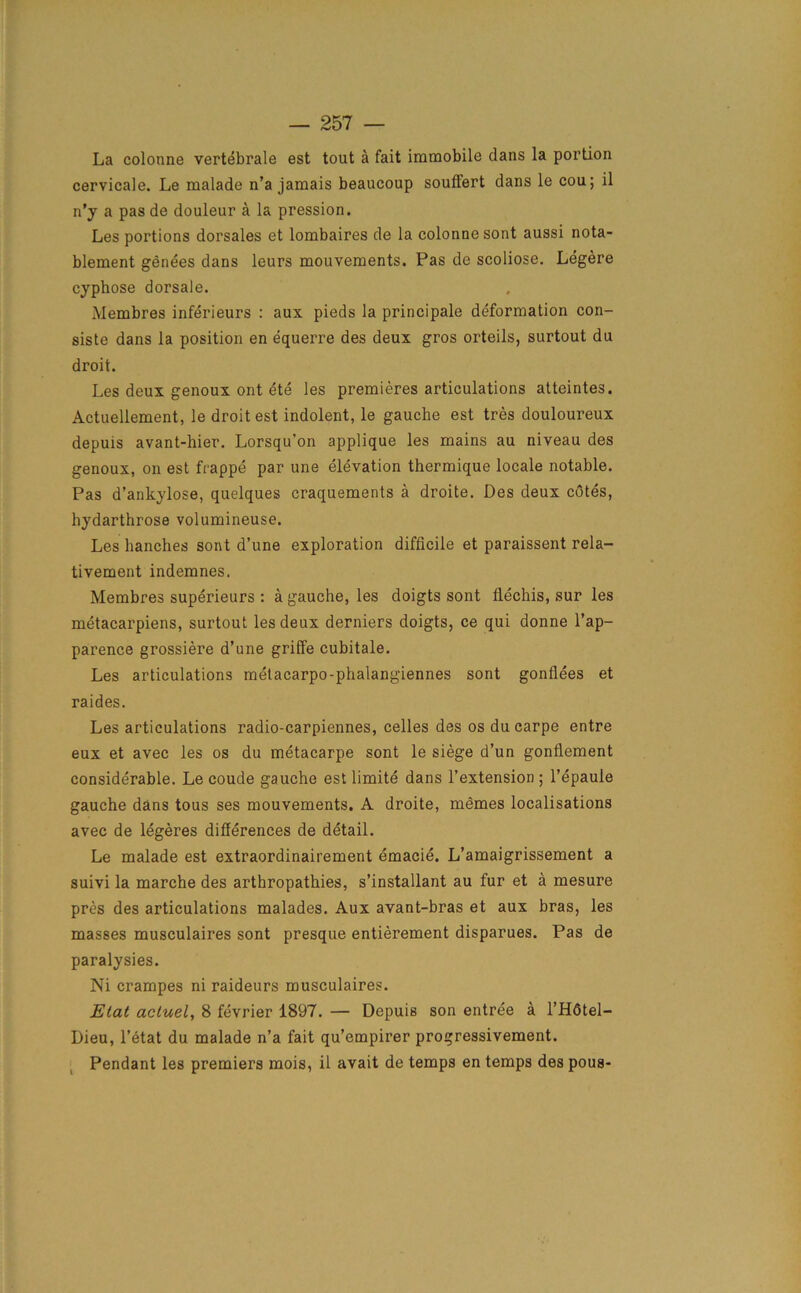 La colonne vertebrate est tout a fait immobile dans la portion cervicale. Le malade n’a jamais beaucoup souffert dans le cou; il n’y a pas de douleur a la pression. Les portions dorsales et lombaires de la colonne sont aussi nota- blement genees dans leurs mouvements. Pas de scoliose. Legere cyphose dorsale. Membres inferieurs : aux pieds la principale deformation con- siste dans la position en equerre des deux gros orteils, surtout du droit. Les deux genoux ont ete les premieres articulations atteintes. Actuellement, le droit est indolent, le gauche est tres douloureux depuis avant-hier. Lorsqu’on applique les mains au niveau des genoux, on est frappe par une elevation thermique locale notable. Pas d’ankylose, quelques craquements a droite. Des deux cOtes, bydarthrose volumineuse. Les hanches sont d’une exploration difficile et paraissent rela- tivement indemnes. Membres superieurs : a gauche, les doigts sont flechis, sur les metacarpiens, surtout les deux derniers doigts, ce qui donne l’ap- parence grossiere d’une griffe cubitale. Les articulations metacarpo-phalangiennes sont gonflees et raides. Les articulations radio-carpiennes, celles des os du carpe entre eux et avec les os du metacarpe sont le siege d’un gonflement considerable. Le coude gauche est limite dans l’extension ; l’epaule gauche dans tous ses mouvements. A droite, memes localisations avec de legeres differences de detail. Le malade est extraordinairement emacie. L’amaigrissement a suivi la marche des arthropathies, s’installant au fur et a mesure pres des articulations malades. Aux avant-bras et aux bras, les masses musculaires sont presque entierement disparues. Pas de paralysies. Ni crampes ni raideurs musculaires. Elat acluel, 8 fevrier 1897. — Depuis son entree a l’Hdtel- Dieu, l’etat du malade n’a fait qu’empirer progressivement. Pendant les premiers mois, il avait de temps en temps des pous-