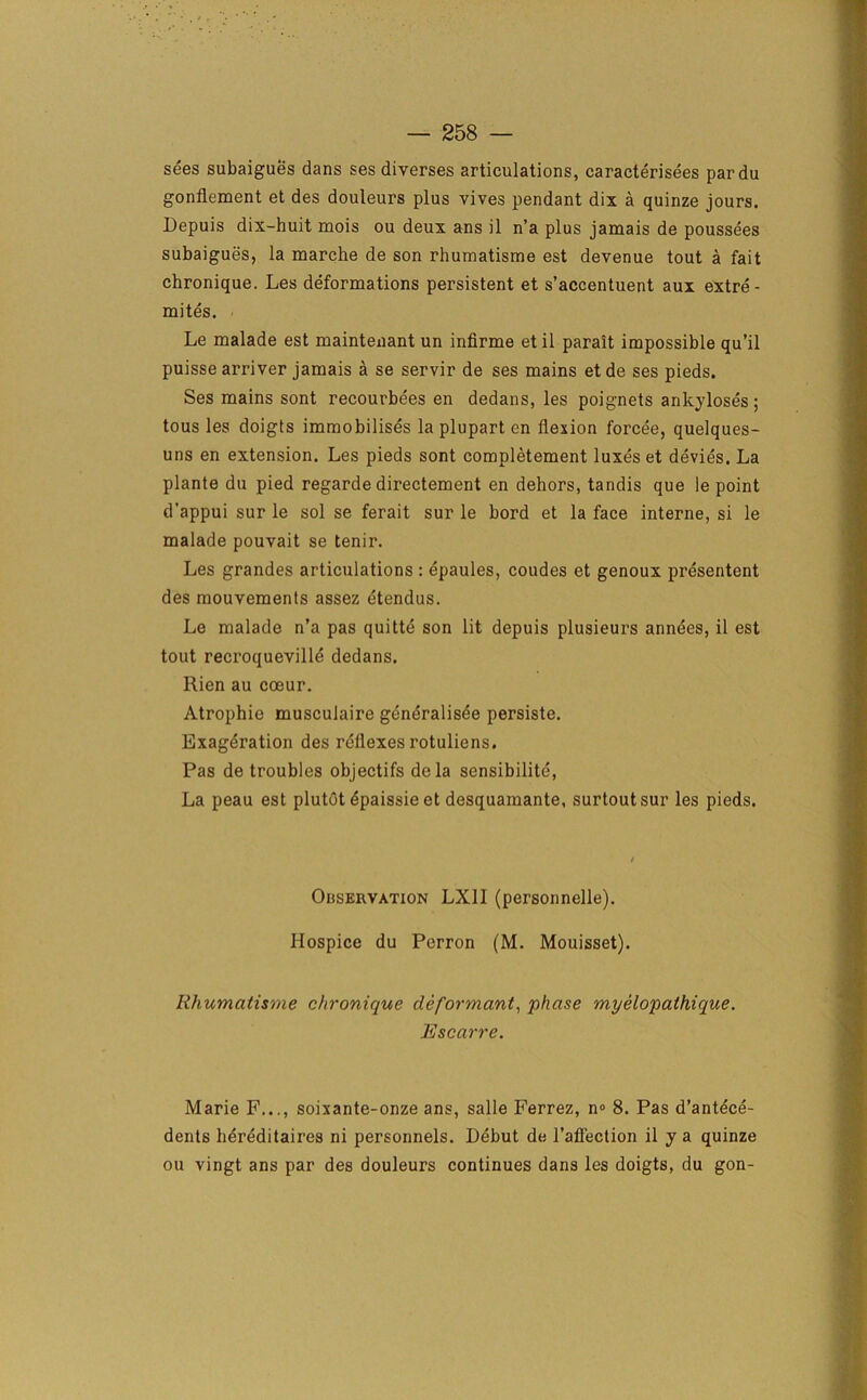 sees subaigues dans ses diverses articulations, caracterisees pardu gonflement et des douleurs plus vives pendant dix a quinze jours. Depuis dix-huit mois ou deux ans il n’a plus jamais de poussees subaigues, la marche de son rhumatisme est devenue tout a fait chronique. Les deformations persistent et s’accentuent aux extre- mites. Le malade est mainteiiant un infirme et il parait impossible qu’il puisse arriver jamais a se servir de ses mains et de ses pieds. Ses mains sont recourbees en dedans, les poignets ankyloses; tous les doigts immobilises la plupart en flexion forcee, quelques- uns en extension. Les pieds sont completement luxes et devies. La plante du pied regarde directement en dehors, tandis que le point d’appui sur le sol se ferait sur le bord et la face interne, si le malade pouvait se tenir. Les grandes articulations : epaules, coudes et genoux presentent des mouvements assez etendus. Le malade n’a pas quitte son lit depuis plusieurs annees, il est tout recroqueville dedans. Rien au coeur. Atrophie musculaire generalisee persiste. Exagdration des reflexes rotuliens. Pas de troubles objectifs dela sensibilite. La peau est plutot dpaissie et desquamante, surtoutsur les pieds. Observation LXII (personnelle). Hospice du Perron (M. Mouisset). Rhumatisme chronique deformant, phase myelopathique. Escarre. Marie F..., soixante-onze ans, salle Ferrez, n® 8. Pas d’antece- dents hereditaires ni personnels. Debut de l’affection il y a quinze ou vingt ans par des douleurs continues dans les doigts, du gon-