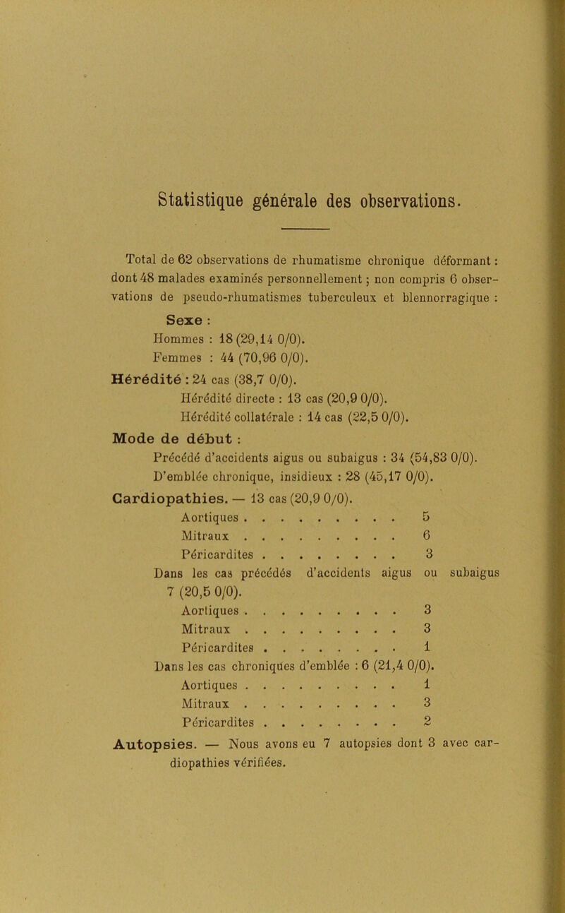 Statistique gGnerale des observations. Total de 62 observations de rhumatisme clironique deformant: dont48 malades examines personnellement; non compris 6 obser- vations de pseudo-rhumatismes tuberculeux et blennorragique : Sexe : Hommes : 18(29,14 0/0). Femmes : 44 (70,96 0/0). Heredite : 24 cas (38,7 0/0). Heredite directe : 13 cas (20,9 0/0). Heredite collateral : 14 cas (22,5 0/0). Mode de debut : Precdde d’accidents aigus ou subaigus : 34 (54,83 0/0). D’emblde chronique, insidieux : 28 (45,17 0/0). Cardiopathies. — 13 cas (20,9 0/0). Aortiques 5 Mitraux 6 Pericardites 3 Dans les cas prdcedds d’accidents aigus ou subaigus 7 (20,5 0/0). Aortiques 3 Mitraux 3 Pericardites 1 Dans les cas chroniques d’emblee : 6 (21,4 0/0). Aortiques 1 Mitraux 3 Pericardites 2 Autopsies. — Nous avons eu 7 autopsies dont 3 avec car- diopathies verifiees.