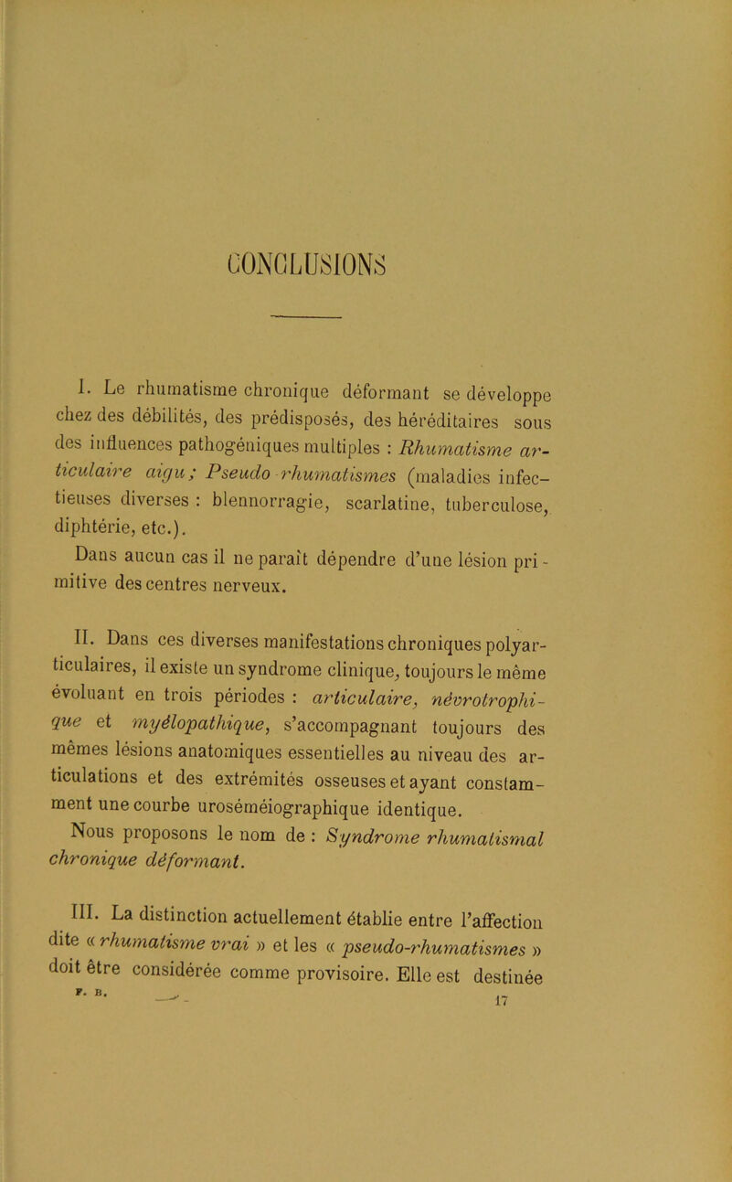 CONCLUSIONS I. Le rhumatisme chronique deformant se developpe chez des debilites, des predisposes, des hereditaires sous des influences pathogeniques multiples : Rhumatisme ar- ticulaire aigu; Pseudo rhumatismes (maladies infec- tieuses diverses : blennorragie, scarlatine, tuberculose, diphterie, etc.). Dans aucun cas il neparait dependre d’une lesion pri- mitive des centres nerveux. II. Dans ces diverses manifestations chroniques polyar- ticulaires, il existe un syndrome clinique, toujours le meme evoluant en trois periodes : articulaire, nevrotrophi- que et mydlopathique, s’accompagnant toujours des memes lesions anatomiques essentielles au niveau des ar- ticulations et des extremites osseuses et ayant constam- ment unecourbe urosemeiographique identique. Nous proposons le nom de : Syndrome rhumalismal chronique ddformant. III. La distinction actuellement dtablie entre l’affection dite « rhumatisme vrai » et les « pseudo-rhumatismes » doit etre consideree comme provisoire. Elle est destinee P. B. 17