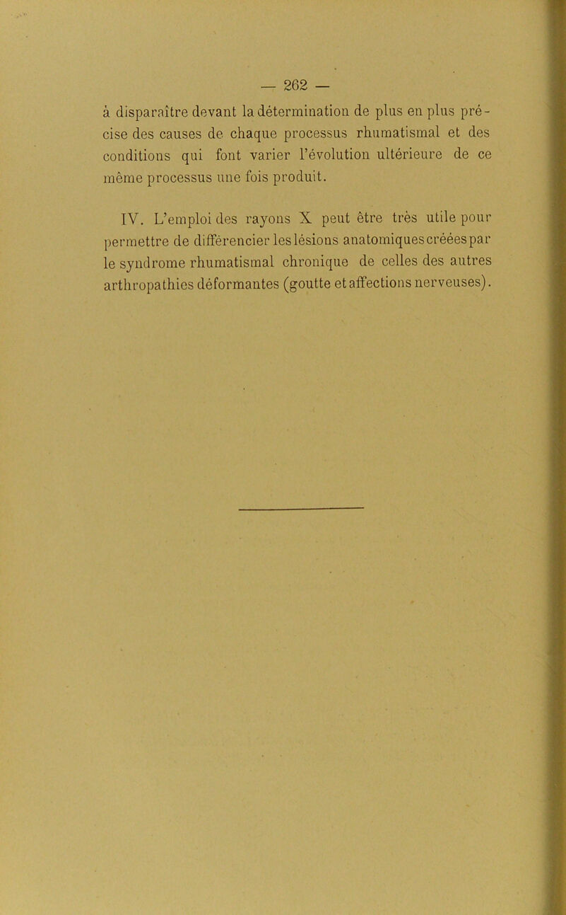 a disparaitre devant la determination de pins en plus pre- cise des causes de chaque processus rhumatismal et des conditions qui font varier revolution ulterieure de ce meme processus line fois produit. IV. L’emploi des rayons X peut etre tres utile pour permettre de differencier leslesions anatomiquescreeespar le syndrome rhumatismal chronique de celles des autres arthropathies deformantes (goutte et affections nerveuses).