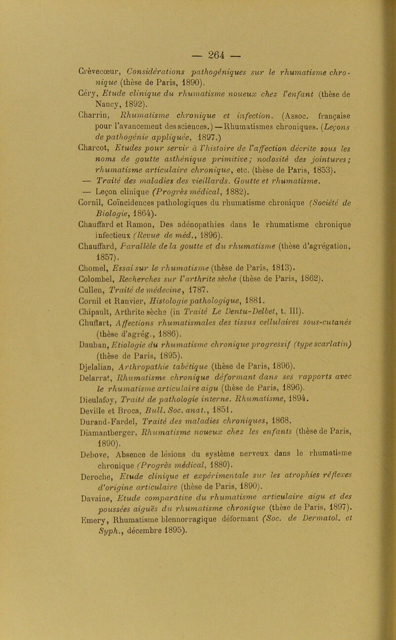 Crevecoeur, Considerations pathogeniques sur le rhumatisme chro- nique (these de Paris, 1890). Cery, Etude clinique du rhumatisme noueux chez Venfant (these de Nancy, 1892). Charrin, Rhumatisme chronique et infection. (Assoc, frangaise pour l’avancement dessciences.) — Rhuniatismes chroniques. (Legons de pathogenie appliquee, 1897.) Charcot, Etudes pour servir d Vhistoire de Vaffection decrite sous les noms de goutte asthenique primitive; nodosite des jointures; rhumatisme articulaire chronique, etc. (these de Paris, 1853). — Traite des maladies des vieillards. Goutte et rhumatisme. — Legon clinique (Progres medical, 1882). Cornil, Coincidences pathologiques du rhumatisme chronique (Societe de Biologie, 1864). Chauffard et Ramon, Des adenopathies dans le rhumatisme chronique infectieux (Revue de med., 1896). Chauffard, Parallele dela goutte et du rhumatisme (these d’agregation, 1857). Cliomel, Essaisur le rhumatisme (these de Paris, 1813). Colombel, Recherches sur Varthrite shche (these de Paris, 1862). Cullen, Traite de medecine, 1787. Cornil et Ranvier, Histologie pathologique, 1881. Chipault, Arthrite sechs (in Traite Le Dentu-Delbet, t. III). Chuflart, Affections rhumatismales des tissus cellulaires sous-cutanes (these d’agreg., 1886). Dauban, Eiiologie du rhumatisme chronique progressif (type scarlatin) (these de Paris, 1895). Djelalian, Arthropatliie tabetique (these de Paris, 1896). Delarrat, Rhumatisme chronique deformant dans ses rapports avec le rhumatisme articulaire aigu (these de Paris, 1896). Dieulafoy, Traitti de pathologie interne. Rhumatisme, 1894. Deville et Broca, Bull. Soc. anat., 1851. Durand-Fardel, Traite des maladies chroniques, 1868. Diamantberger, Rhumatisme noueux chez les enfants (these de Paris, 1890). Debove, Absence de lesions du systeme nerveux dans le rhumatisme chronique (Progrbs medical, 1880). Deroche, Elude clinique et experimental sur les atrophies reflexes d'origine articulaire (these de Paris, 1890). Davaine, Etude comparative du rhumatisme articulaire aigu et des poussees aigues du rhumatisme chronique (these de Paris, 1897). Emery, Rhumatisme blennorragique deformant (Soc. de Dermatol, et Sijph., decembre 1895).