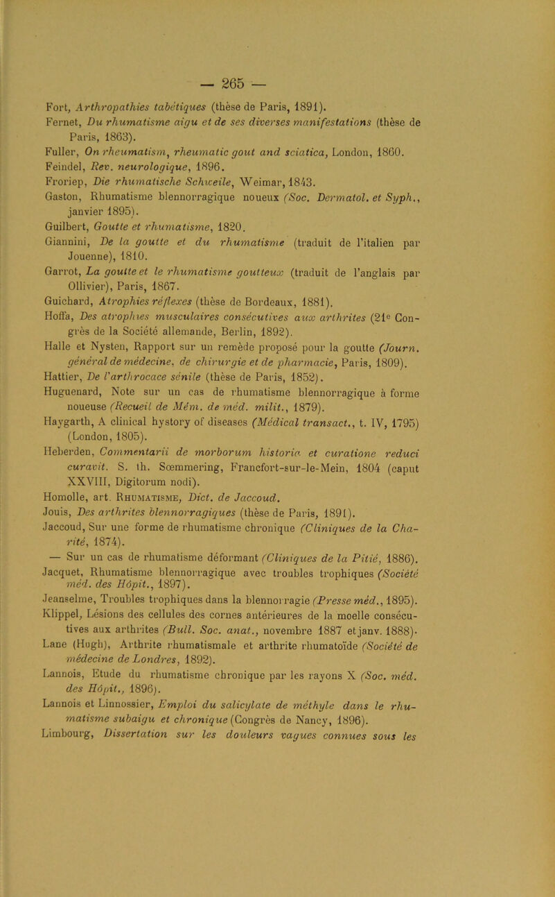 Fort, Arthropathies tabetiques (these de Paris, 1891). Fernet, Du rhumatisme aigu et de ses diverses manifestations (these de Paris, 1863). Fuller, On rheumatism, rheumatic gout and sciatica, London, 1860. Feindel, Rev. neurologique, 1896. Froriep, Die rhumatische Schiceile, Weimar, 1843. Gaston, Rhumatisme blennorragique noueux (Soc. Dermatol, et Syph., janvier 1895). Guilbert, Goutte et rhumatisme, 1820. Giannini, De la goutte et du rhumatisme (traduit de l’italien par Jouenne), 1810. Garrot, La goutte et le rhumatisme goutteux (traduit de l’anglais par Ollivier), Paris, 1867. Guichard, Atrophies reflexes (these de Bordeaux, 1881). Holla, Des atrophies musculaires consecutives aux arthrites (21e Con- gres de la Societe allemande, Berlin, 1892). Halle et Nysten, Rapport sur un remede propose pour la goutte (Journ. general de medecine, de chirurgie et de pharmade, Paris, 1809). Hattier, De I'arthrocace senile (these de Paris, 1852). Huguenard, Note sur un eas de rhumatisme blennorragique a forme noueuse (Recueil de Mem. de med. milit., 1879). Havgarth, A clinical hystory of diseases (Medical transact., t. IV, 1795) (London, 1805). Heberden, Commentarii de morborum historic, et curatione reduci curavit. S. th. Soemmering, Francfort-sur-le-Mein, 1804 (caput XXVIII, Digitorum nodi). Homolle, art. Rhumatisme, Diet, de Jaccoud. Jouis, Des arthrites blennorragiques (these de Paris, 1891). Jaccoud, Sur une forme de rhumatisme chronique (Cliniques de la Cha- rite, 1874). — Sur un cas de rhumatisme deformant (Cliniques de la Pitie, 1886). Jacquet, Rhumatisme blennorragique avec troubles trophiques (Societe med. des H6pit., 1897). Jeanselme, Troubles trophiques dans la blennoiragie (Presse med., 1895). Klippel, Lesions des cellules des comes anterieures de la moelle consecu- tives aux arthrites (Bull. Soc. anat., novembre 1887 etjanv. 1888)- Lane (Hugh), Arthrite rhumatismale et arthrite rhumatoi'de (Societe de medecine de Londres, 1892). Lannois, Etude du rhumatisme chronique par les rayons X (Soc. med. des H6pit., 1896). Lannois et Linnossier, Emploi du salicylate de methyle dans le rhu- matisme subaigu et chronique (Congres de Nancy, 1896). Limbourg, Dissertation sur les douleurs vayues connues sous les