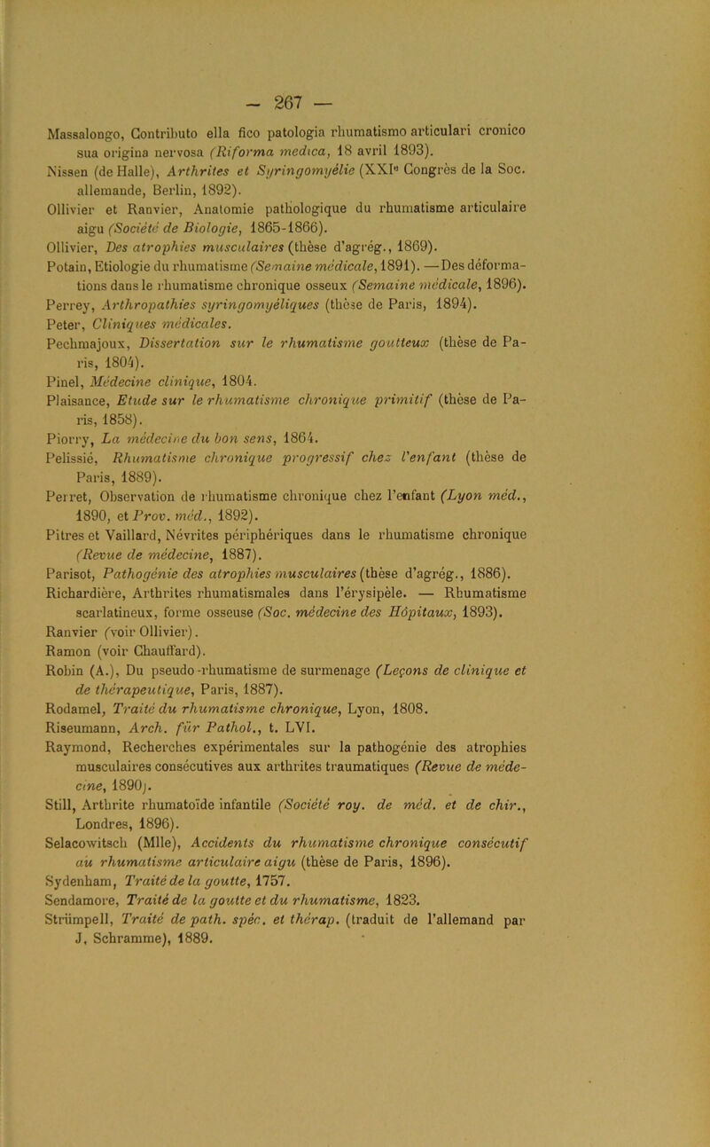 Massalongo, Contribute ella fico patologia rhumatismo articulari cronico sua origina nervosa (Riforma medica, 18 avril 1893). Missen (de Halle), Arthriles et Syringomyelie (XXI« Congres de la Soc. allemande, Berlin, 1892). Ollivier et Ranvier, Anatomie patliologique du rhumatisme articulaire aigu (Societe de Biologie, 1865-1866). Ollivier, Des atrophies musculaires (these d’agreg., 1869). Potain, Etiologie du rhumatisme (Semaine medicale, 1891). —Des deforma- tions dansle rhumatisme chronique osseux (Semaine medicale, 1896). Perrey, Arthropathies syringomyeliques (these de Paris, 1894). Peter, Cliniques medicales. Pechmajoux, Dissertation sur le rhumatisme goutteux (these de Pa- ris, 1804). Pinel, Medecine clinique, 1804. Plaisance, Etude sur le rhumatisme chronique primitif (these de Pa- ris, 1858). Piorry, La medecine du bon sens, 1864. Pelissie, Rhumatisme chronique progressif chez Venfant (these de Paris, 1889). Ferret, Observation de rhumatisme chronique chez l’enfant (Lyon med., 1890, et Prov. med., 1892). Pitres et Vaillard, Nevrites peripheriques dans le rhumatisme chronique (Revue de medecine, 1887). Parisot, Pathogenie des atrophies musculaires (these d’agreg., 1886). Richardiere, Arthrites rhumatismales dans l’erysipele. — Rhumatisme scarlatineux, forme osseuse (Soc. medecine des Hdpitaux, 1893). Ranvier (voir Ollivier). Ramon (voir Chauffard). Robin (A.), Du pseudo-rhumatisme de surmenage (Legons de clinique et de therapeutique, Paris, 1887). Rodamel, Traite du rhumatisme chronique, Lyon, 1808. Riseumann, Arch, fur Pathol., t. LVI. Raymond, Recherches experimentales sur la pathogenie des atrophies musculaires consecutives aux arthrites traumatiques (Revue de mede- cine, 1890;. Still, Arthrite rhumatoide infantile (Societe roy. de med. et de chir., Londres, 1896). Selacowitsch (Mile), Accidents du rhumatisme chronique consecutif au rhumatisme articulaire aigu (these de Paris, 1896). Sydenham, Traite de la goutte, 1757. Sendamore, Traite de la goutte et du rhumatisme, 1823. Striimpell, Traite de path. spec, et therap. (traduit de l’allemand par J, Schramme), 1889.