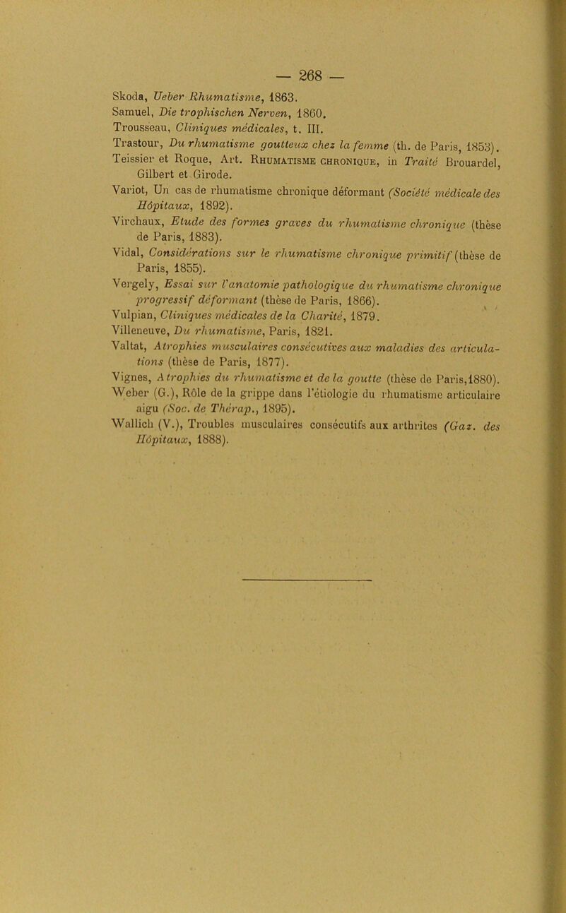 Skoda, Ueber Rhumatisme, 1863. Samuel, Die trophischen Nerven, 1860, Trousseau, Cliniques medicates, t. Ill, Trastour, Du rhumatisme goutteux chez la femme (tli. de Paris, 1853). Teissier et Roque, Art. Rhumatisme chronique, in Traitc Brouardel, Gilbert et Girode. Variot, Un cas de rhumatisme chronique deformant (Socidte medicate des Hdpitaux, 1892). Virchaux, Etude des formes graves du rhumatisme chronique (these de Paris, 1883). Vidal, Considerations sur le rhwnatisme chronique primitif {these de Paris, 1855). Vergely, Essai sur Vanatomie pathologique du rhumatisme chronique progressif deformant (these de Paris, 1866). Vulpian, Cliniques medicales de la Charite, 1879. Villeneuve, Du rhumatisme, Paris, 1821. Valtat, Atrophies musculaires consecutives aux maladies des articula- tions (these de Paris, 1877). Vignes, Atrophies du rhumatisme et dela goutte (these de Paris,1880). Weber (G.), Role de la grippe dans letiologic du rhumatisme articulaire aigu (Soc. de Therap., 1895). Wallich (V.), Troubles musculaires consecutifs aux arthrites (Gaz. des Hopitaux, 1888).