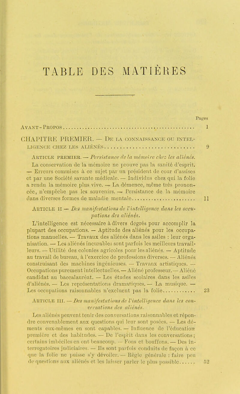 TABLE DES MATIÈRES Pages Avant-Propos 1 CHAPITRE PREMIER. — De la connaissance ou intel- LIGF.NCE CHEZ LES ALIÉNÉS 9 Article premier. — Parsh-tanoe de la méiiioirc ohrz les aliènes. La conseiTation de la mémoire ne prouve pas la sanité d'esiDrit, — Erreurs commises à ce sujet par uu président de cour d'assises et par une Société savante médicale. — Individus clie? qui la folio a rendu la mémoire plus vive. La démence, même très pronon^ cée, n'empêclie pas les souvenirs. Persistance de la mémoire dans diverses formes de maladie mentale U Article II — Des manifestations de Viiitelligonoo dans les oecih gâtions des aliénés. L'intelligence est nécessaire à divers degrés pour accomplir la plupart des occupations. — Aptitude des aliénés pour les occupa- tions manuelles. — Travaux des aliénés dans les asiles : leur orga- nisation. —■ Les aliénés incui'ables sont parfois les meilleurs travail- leurs. — Utilité des colonies agricoles pour les aliénés. — Aptitude au travail de bureau, à l'exercice de professions diverses. — Aliénés construisant des macliines ingénieuses. — Travaux artistiques. — Occupations purement intellectuelles. — Aliéné professeur. — Aliéné candidat au baccalauréat. — Les études scolaires dans les asiles d'aliénés.— Les représentations dramatiques.— La musique. — Les occupations raisonnables n'excluent pas la folie 23 Article m. — Des manifestations de Vintelligence dans les con- versations des aliénés. Les aliénés peuvent tenir des conver.sations raisonnables et répon- dre convcn.ablement aux questions qui leur sont posées. — Les dé- ments eux-mêmes en sont capables. — Influence de l'éducation première et des habitudes. — De l'esprit dans les conversations ; certains imbéciles en ont beaucoup. — Fous et bouffons. — Des in- terrogatoires judiciaires. — Ils sont parfois conduits de façon à ce que la folie ne jjuisse s'y dévoiler. — Règle générale : faire peu de questions aux aliénés et les laisser parler le plus po.ssiblc T)2