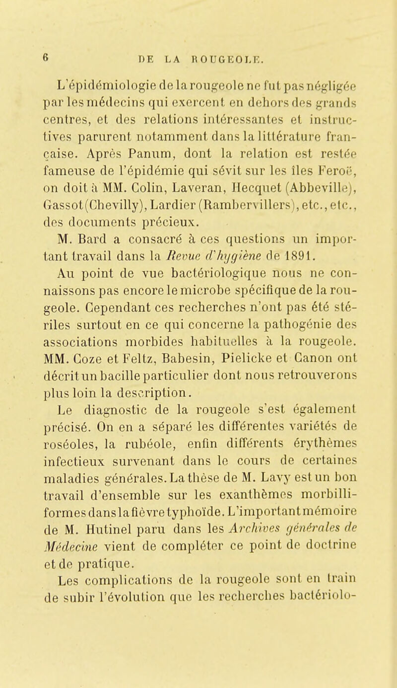 L'épidémiologie de la rougeole ne fut pas négligée par les médecins qui exercent en dehors dos grands centres, et des relations intéressantes et instruc- tives parurent notamment dans la littérature fran- çaise. Après Panum, dont la relation est restée fameuse de l'épidémie qui sévit sur les îles Feroë, on doit à MM. Colin, Laveran, Hecquet (Abbeville), (Tassot(Chevilly), Lardier (Rambervillers), etc., etc., des documents précieux. M. Bard a consacré à ces questions un impor- tant travail dans la Revue cf hygiène de 1891. Au point de vue bactériologique nous ne con- naissons pas encore le microbe spécifique de la rou- geole. Cependant ces recherches n'ont pas été sté- riles surtout en ce qui concerne la pathogénie des associations morbides habituelles à la rougeole. MM. Coze et Feltz, Babesin, Pielicke et Canon ont décrit un bacille particulier dont nous retrouverons plus loin la description. Le diagnostic de la rougeole s'est également précisé. On en a séparé les différentes variétés de roséoles, la rubéole, enfin différents érythèmes infectieux survenant dans le cours de certaines maladies générales. La thèse de M. Lavy est un bon travail d'ensemble sur les exanthèmes morbilli- formes dans la fièvre typhoïde. L'important mémoire de M. Hutinel paru dans les Archives générales de Médecine vient de compléter ce point de doctrine et de pratique. Les complications de la rougeole sont en train de subir l'évolution que les recherches bactériolo-