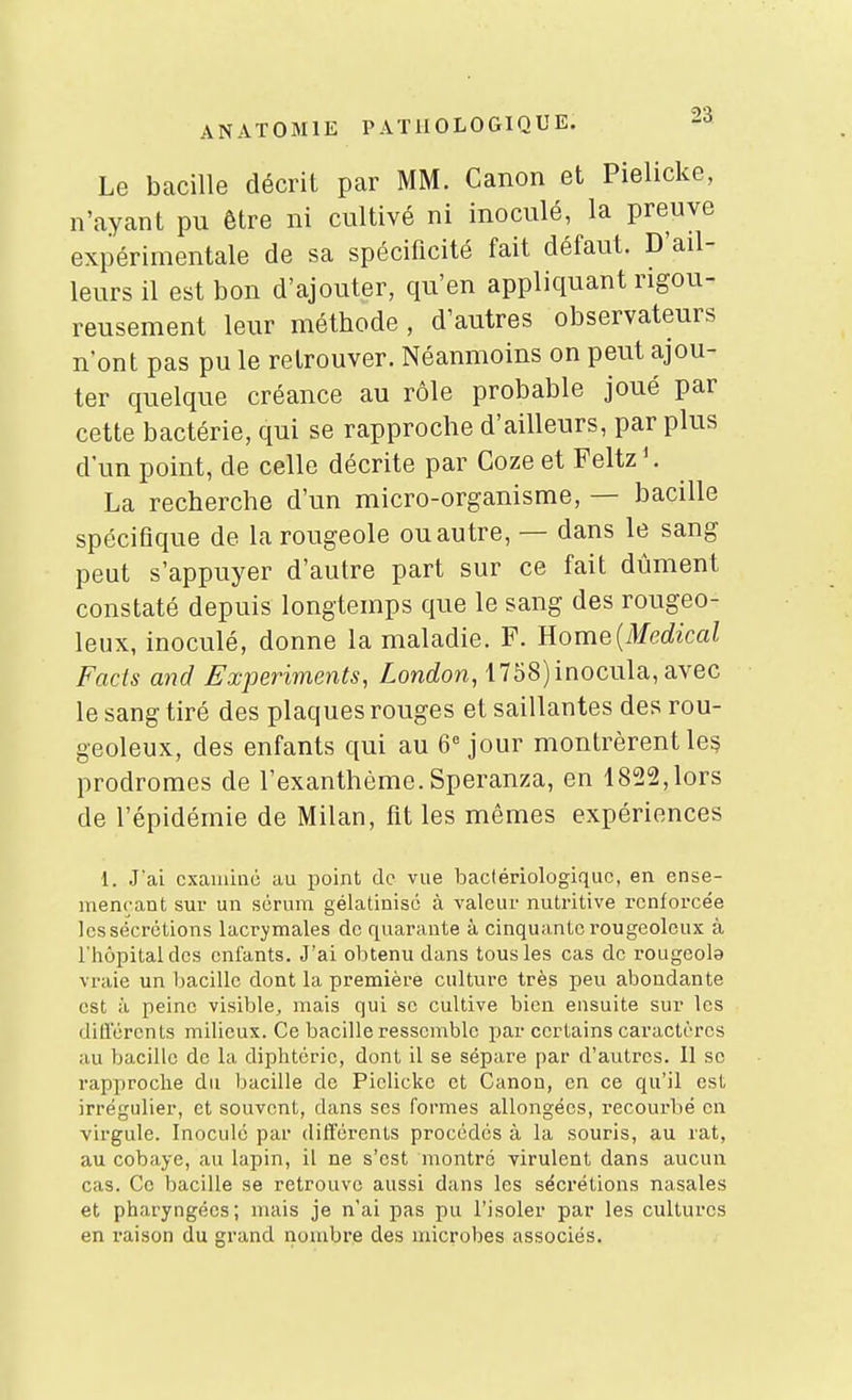 Le bacille décrit par MM. Canon et Pielicke, n'ayant pu être ni cultivé ni inoculé, la preuve expérimentale de sa spécificité fait défaut. D'ail- leurs il est bon d'ajouter, qu'en appliquant rigou- reusement leur méthode , d'autres observateurs n'ont pas pu le retrouver. Néanmoins on peut ajou- ter quelque créance au rôle probable joué par cette bactérie, qui se rapproche d'ailleurs, par plus d'un point, de celle décrite par Coze et Feltz La recherche d'un micro-organisme, — bacille spécifique de la rougeole ou autre, — dans le sang peut s'appuyer d'autre part sur ce fait dûment constaté depuis longtemps que le sang des rougeo- leux, inoculé, donne la maladie. F. Eome{Medical Facis and Fxperiments, London, 1758)inocula,avec le sang tiré des plaques rouges et saillantes des rou- geoleux, des enfants qui au 6 jour montrèrent les prodromes de l'exanthème. Speranza, en 1822,lors de l'épidémie de Milan, fit les mêmes expériences 1. J'ai examine au point de vue bactériologique, en ense- meneant sur un sérum gélatinisé à valeur nutritive renforcée les sécrétions lacrymales de quarante à cinquante rougeoleux à l'hôpital des enfants. J'ai obtenu dans tous les cas de rougeola vraie un bacille dont la première culture très peu abondante est à peine visible, mais qui se cultive bien ensuite sur les did'érents milieux. Ce bacille ressemble par certains caractères au bacille de la diphtérie, dont il se sépare par d'autres. 11 se rapproche du bacille de Pielicke et Canon, en ce qu'il est irrégulier, et souvent, dans ses formes allongées, recourbé en virgule. Inoculé par différents procédés à la souris, au rat, au cobaye, au lapin, il ne s'est montré virulent dans aucun cas. Ce bacille se retrouve aussi dans les sécrétions nasales et pharyngées; mais je n'ai pas pu l'isoler par les cultures en i-aison du grand nombre des microbes associés.