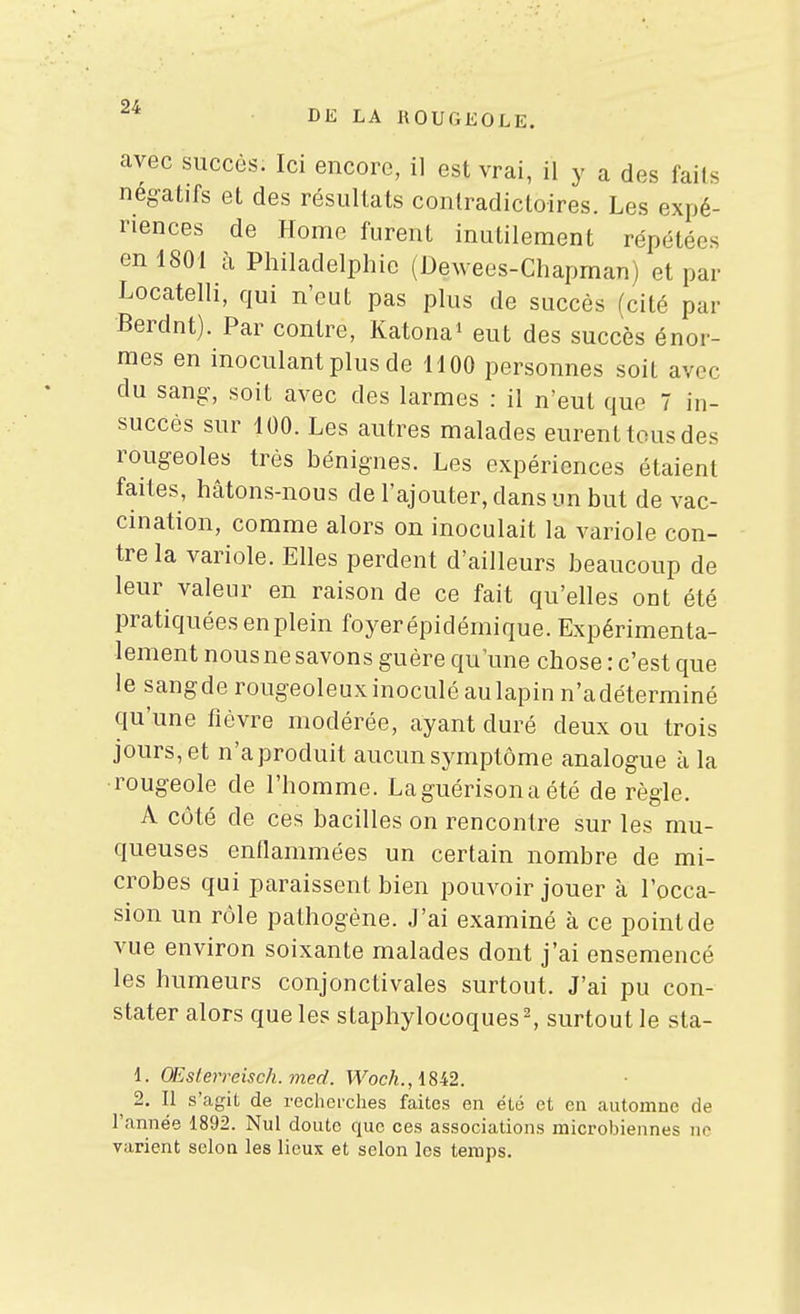 avec succès. Ici encore, il est vrai, il y a des faits négatifs et des résultats contradictoires. Les expé- riences de Home furent inutilement répétées en 1801 à Philadelphie (Dewees-Chapman) et par Locatelli, qui n'eut pas plus de succès (cité par Berdnt). Par contre, Katona^ eut des succès énor- mes en inoculant plus de 1100 personnes soit avec du sang-, soit avec des larmes : il n'eut que 7 in- succès sur 100. Les autres malades eurent tous des rougeoles très bénignes. Les expériences étaient faites, hâtons-nous de l'ajouter, dans un but de vac- cination, comme alors on inoculait la variole con- tre la variole. Elles perdent d'ailleurs beaucoup de leur valeur en raison de ce fait qu'elles ont été pratiquées en plein foyer épidémique. Expérimenta- lement nous ne savons guère qu'une chose : c'est que le sangde rougeoleux inoculé au lapin n'adéterminé qu'une fièvre modérée, ayant duré deux ou trois jours,et n'aproduit aucunsymptôme analogue à la rougeole de l'homme. Laguérisona été de règle. A côté de ces bacilles on rencontre sur les mu- queuses enflammées un certain nombre de mi- crobes qui paraissent bien pouvoir jouer à l'occa- sion un rôle pathogène. J'ai examiné à ce point de vue environ soixante malades dont j'ai ensemencé les humeurs conjonctivales surtout. J'ai pu con- stater alors que les staphylocoques ^ surtout le sta- 1. OEslerreisch.med. T^oc/i., 1842. ^ 2. Il s'agit de recherches faites en été et en automne de l'année 1892. Nul doute que ces associations microbiennes no varient selon les lieux et selon les temps.