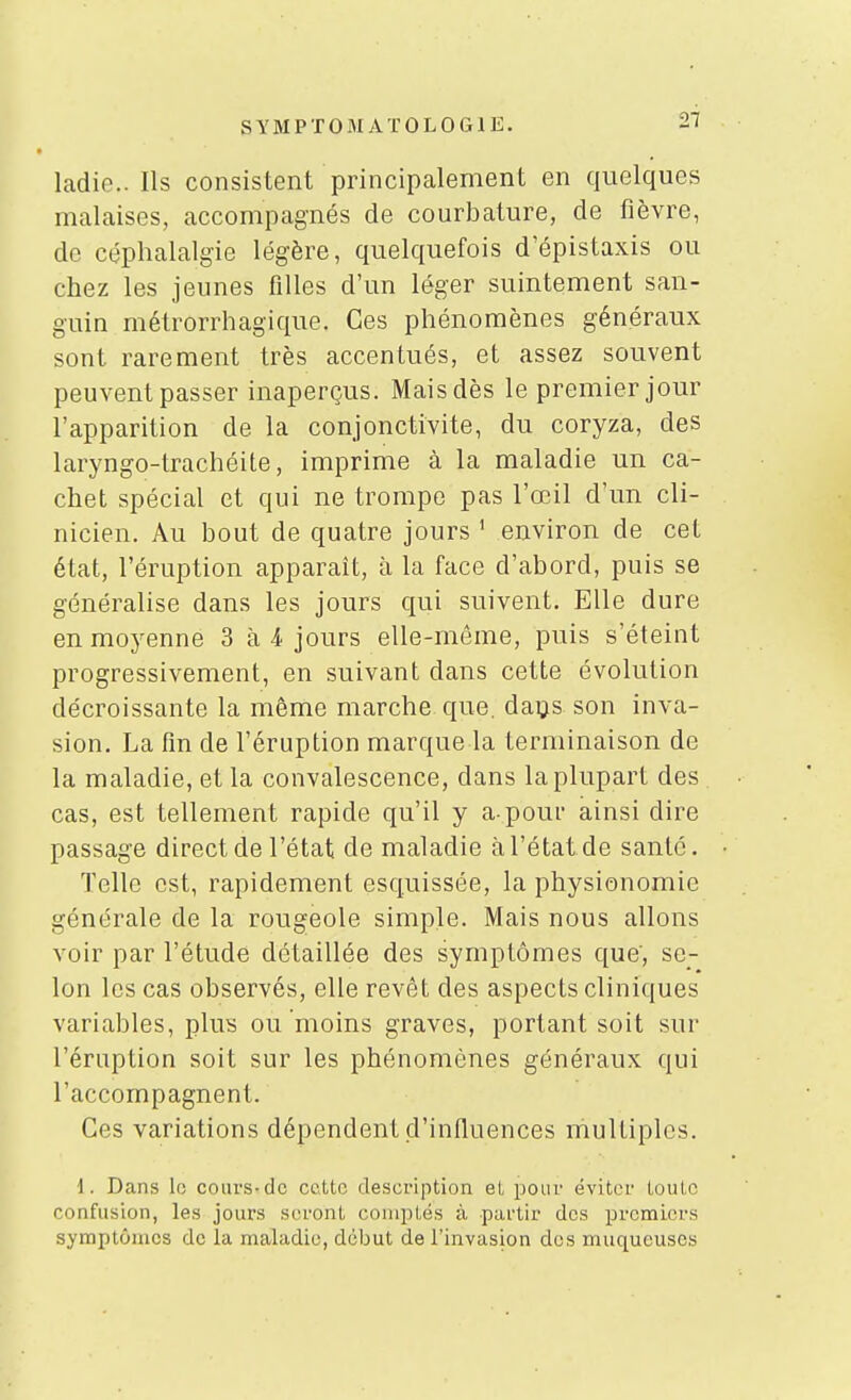 SYMPTOM ATOLOGIE. -i' ladic. Ils consistent principalement en quelques malaises, accompagnés de courbature, de fièvre, de céphalalgie légère, quelquefois d'épistaxis ou chez les jeunes filles d'un léger suintement san- guin métrorrhagique. Ces phénomènes généraux sont rarement très accentués, et assez souvent peuvent passer inaperçus. Mais dès le premier jour l'apparition de la conjonctivite, du coryza, des laryngo-trachéite, imprime à la maladie un ca- chet spécial et qui ne trompe pas l'œil d'un cli- nicien. Au bout de quatre jours ' environ de cet état, l'éruption apparaît, à la face d'abord, puis se généralise dans les jours qui suivent. Elle dure en moyenne 3 à 4 jours elle-même, puis s'éteint progressivement, en suivant dans cette évolution décroissante la même marche que. daijs son inva- sion. La fin de l'éruption marque la terminaison de la maladie, et la convalescence, dans la plupart des cas, est tellement rapide qu'il y a-pour ainsi dire passage direct de l'état de maladie à l'état de santé. Telle est, rapidement esquissée, la physionomie générale de la rougeole simple. Mais nous allons voir par l'étude détaillée des symptômes que', se- lon les cas observés, elle revêt des aspects cliniques variables, plus ou moins graves, portant soit sur l'éruption soit sur les phénomènes généraux qui l'accompagnent. Ces variations dépendent d'influences multiples. \. Dans le cours-de cette description et pour éviter toute confusion, les jours seront coniiotés à partir des premiers symptômes de la maladie, début de l'invasion des muqueuses