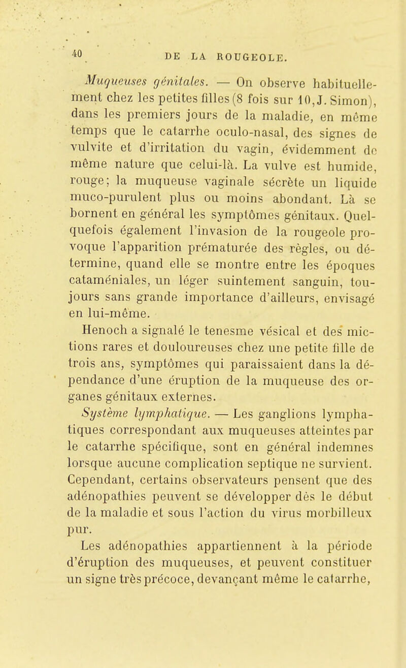 Muqueuses génitales. — On observe habituelle- ment chez les petites filles (8 fois sur 10, J. Simon), dans les premiers jours de la maladie, en môme temps que le catarrhe oculo-nasal, des signes de vulvite et d'irritation du vagin, évidemment de même nature que celui-là. La vulve est humide, rouge; la muqueuse vaginale sécrète un liquide muco-purulent plus ou moins abondant. Là se bornent en général les symptômes génitaux. Quel- quefois également l'invasion de la rougeole pro- voque l'apparition prématurée des règles, ou dé- termine, quand elle se montre entre les époques cataméniales, un léger suintement sanguin, tou- jours sans grande importance d'ailleurs, envisagé en lui-même. Henoch a signalé le tenesme vésical et des mic- tions rares et douloureuses chez une petite fille de trois ans, symptômes qui paraissaient dans la dé- pendance d'une éruption de la muqueuse des or- ganes génitaux externes. Système hjmphatique. — Les ganglions lympha- tiques correspondant aux muqueuses atteintes par le catarrhe spécifique, sont en général indemnes lorsque aucune complication septique ne survient. Cependant, certains observateurs pensent que des adénopathies peuvent se développer dès le début de la maladie et sous l'action du virus morbilleux pur. Les adénopathies appartiennent à la période d'éruption des muqueuses, et peuvent constituer un signe très précoce, devançant même le catarrhe,