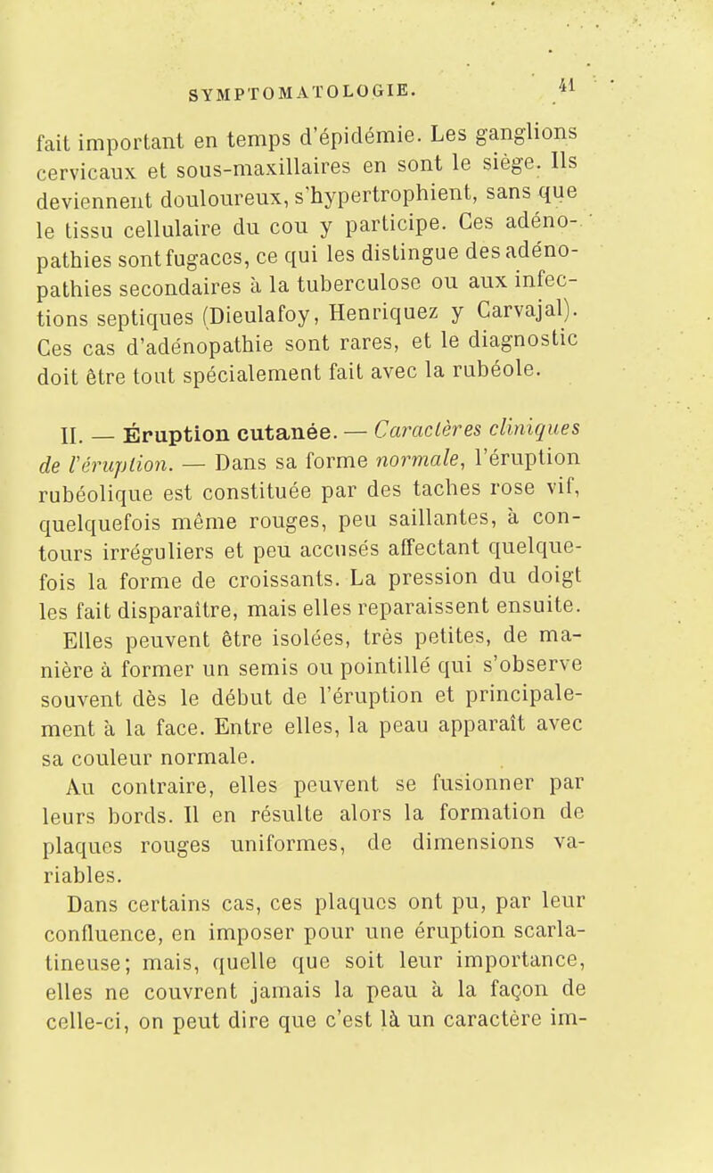 fait important en temps d'épidémie. Les ganglions cervicaux et sous-maxillaires en sont le siège. Ils deviennent douloureux, s'hypertrophient, sans que le tissu cellulaire du cou y participe. Ces adéno- pathies sont fugaces, ce qui les distingue desadéno- pathies secondaires à la tuberculose ou aux infec- tions septiques (Dieulafoy, Henriquez y Carvajal). Ces cas d'adénopathie sont rares, et le diagnostic doit être tout spécialement fait avec la rubéole. II. — Éruption cutanée. — Caractères cliniques de Véruplion. — Dans sa forme normale, l'éruption rubéolique est constituée par des tacbes rose vif, quelquefois même rouges, peu saillantes, à con- tours irréguliers et peu accusés affectant quelque- fois la forme de croissants. La pression du doigt les fait disparaître, mais elles reparaissent ensuite. Elles peuvent être isolées, très petites, de ma- nière à former un semis ou pointillé qui s'observe souvent dès le début de l'éruption et principale- ment à la face. Entre elles, la peau apparaît avec sa couleur normale. Au contraire, elles peuvent se fusionner par leurs bords. Il en résulte alors la formation de plaques rouges uniformes, de dimensions va- riables. Dans certains cas, ces plaques ont pu, par leur confluence, en imposer pour une éruption scarla- tineuse; mais, quelle que soit leur importance, elles ne couvrent jamais la peau à la façon de celle-ci, on peut dire que c'est là un caractère im-