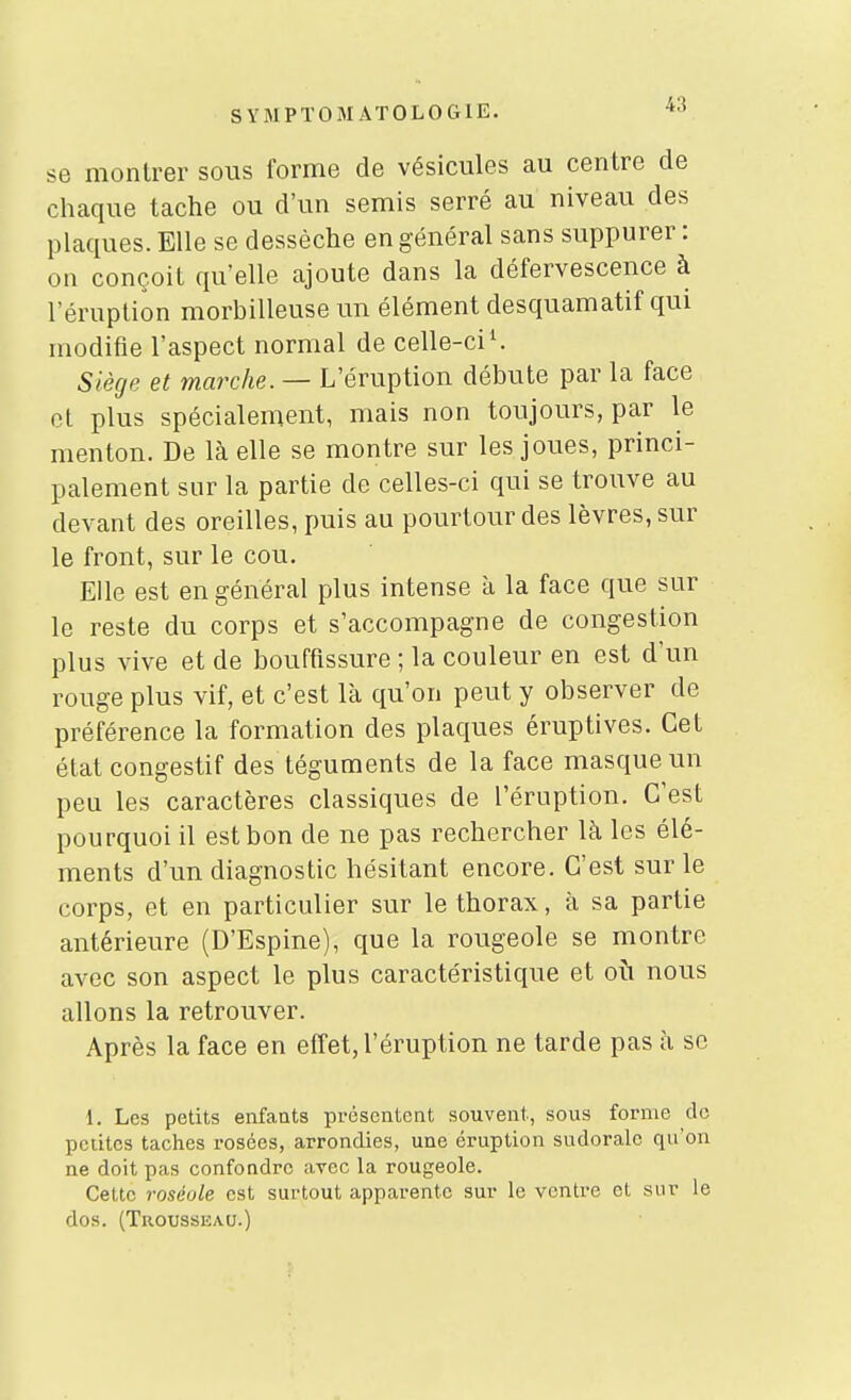 se montrer sous forme de vésicules au centre de chaque tache ou d'un semis serré au niveau des plaques. Elle se dessèche en général sans suppurer : on conçoit qu'elle ajoute dans la défervescence à l'éruption morbilleuse un élément desquamatif qui modifie l'aspect normal de celle-ci ^ Siège et marche. — L'éruption débute par la face et plus spécialement, mais non toujours, par le menton. De là elle se montre sur les joues, princi- palement sur la partie de celles-ci qui se trouve au devant des oreilles, puis au pourtour des lèvres, sur le front, sur le cou. Elle est en général plus intense à la face que sur le reste du corps et s'accompagne de congestion plus vive et de bouffissure ; la couleur en est d'un rouge plus vif, et c'est là qu'on peut y observer de préférence la formation des plaques éruptives. Cet état congestif des téguments de la face masque un peu les caractères classiques de l'éruption. C'est pourquoi il est bon de ne pas rechercher là les élé- ments d'un diagnostic hésitant encore. C'est sur le corps, et en particulier sur le thorax, à sa partie antérieure (D'Espine), que la rougeole se montre avec son aspect le plus caractéristique et où nous allons la retrouver. Après la face en effet, l'éruption ne tarde pas à se 1. Les petits enfaats présentent souvent, sous forme de pciitcs taches rosées, arrondies, une éruption sudorale qu'on ne doit pas confondre avec la rougeole. Cette roséole est surtout apparente sur le ventre et sur le dos. (Trousseau.)