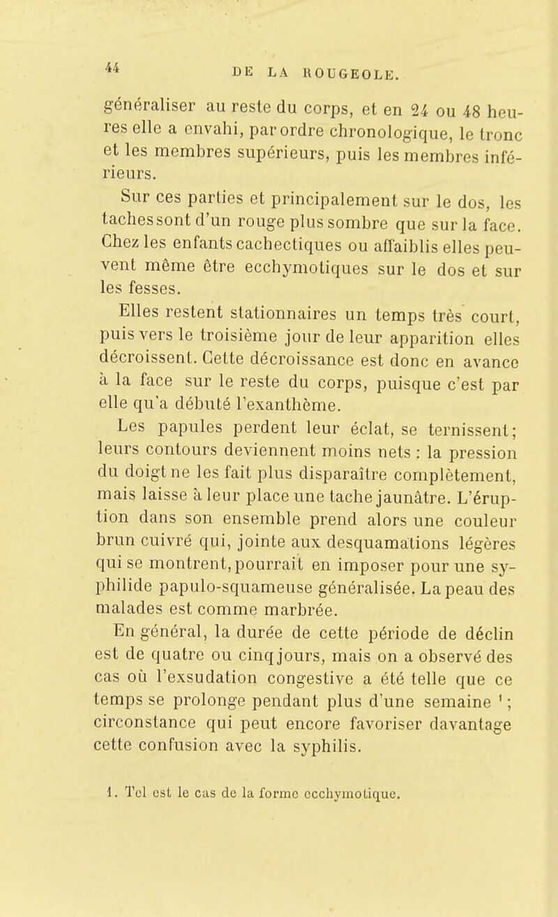 généraliser au reste du corps, et en 24 ou 48 heu- res elle a envahi, par ordre chronologique, le tronc et les membres supérieurs, puis les membres infé- rieurs. Sur ces parties et principalement sur le dos, les tachessont d'un rouge plus sombre que sur la face. Chez les enfants cachectiques ou affaiblis elles peu- vent même être ecchymotiques sur le dos et sur les fesses. Elles restent stationnaires un temps très court, puis vers le troisième jour de leur apparition elles décroissent. Cette décroissance est donc en avance à la face sur le reste du corps, puisque c'est par elle qu'a débuté l'exanthème. Les papules perdent leur éclat, se ternissent; leurs contours deviennent moins nets : la pression du doigt ne les fait plus disparaître complètement, mais laisse à leur place une tache jaunâtre. L'érup- tion dans son ensemble prend alors une couleur brun cuivré qui, jointe aux desquamations légères qui se montrent, pourrait en imposer pour une sy- philide papulo-squameuse généralisée. La peau des malades est comme marbrée. En général, la durée de cette période de déclin est de quatre ou cinq jours, mais on a observé des cas où l'exsudation congestive a été telle que ce temps se prolonge pendant plus d'une semaine ' ; circonstance qui peut encore favoriser davantage cette confusion avec la syphilis.