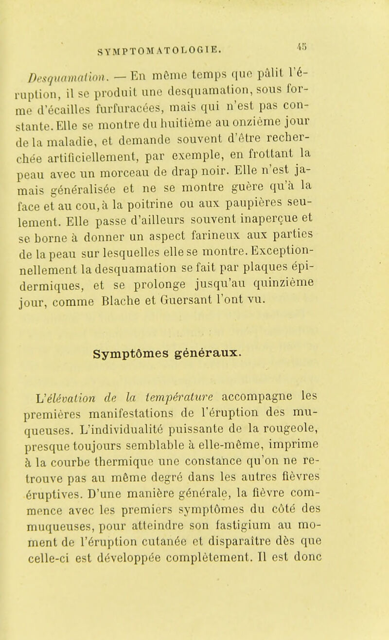 Desquomaiion. — En mftnio temps qiio pâlil l'é- ruplion, il se produit une desquamation, sous for- me d'écaillés furfuracées, mais qui n'est pas con- stante. Elle se montre du huitième au onzième jour de la maladie, et demande souvent d'être recher- chée artificiellement, par exemple, en frottant la peau avec un morceau de drap noir. Elle n'est ja- mais généralisée et ne se montre guère qu'à la face et au cou, à la poitrine ou aux paupières seu- lement. Elle passe d'ailleurs souvent inaperçue et se borne à donner un aspect farineux aux parties de la peau sur lesquelles elle se montre. Exception- nellement la desquamation se fait par plaques épi- dermiques, et se prolonge jusqu'au quinzième jour, comme Blache et Guersant l'ont vu. Symptômes généraux. Vélévation de la température accompagne les premières manifestations de l'éruption des mu- queuses. L'individualité puissante de la rougeole, presque toujours semblable à elle-même, imprime à la courbe thermique une constance qu'on ne re- trouve pas au même degré dans les autres fièvres éruptives. D'une manière générale, la fièvre com- mence avec les premiers symptômes du côté des muqueuses, pour atteindre son fastigium au mo- ment de l'éruption cutanée et disparaître dès que celle-ci est développée complètement. Il est donc