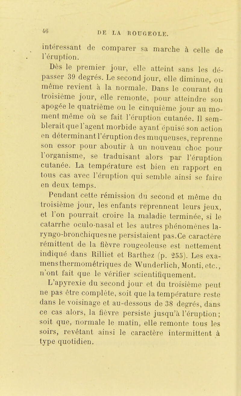 intéressant de comparer sa marche à celle de l'éruption. Dès le premier jour, elle atteint sans les dé- passer 39 degrés. Le second jour, elle diminue, ou même revient à la normale. Dans le courant du troisième jour, elle remonte, pour atteindre son apogée le quatrième ou le cinquième jour au mo- ment même où se fait l'éruption cutanée. Il sem- blerait que l'agent morbide ayant épuisé son action en déterminant l'éruption des muqueuses, reprenne son essor pour aboutir à un nouveau choc pour l'organisme, se traduisant alors par l'éruption cutanée. La température est bien en rapport en tous cas avec l'éruption qui semble ainsi se faire en deux temps. Pendant cette rémission du second et même du troisième jour, les enfants reprennent leurs jeux, et l'on pourrait croire la maladie terminée, si le catarrhe oculo-nasal et les autres phénomènes la- ryngo-bronchiquesne persistaient pas.Ce caractère rémittent de la fièvre rougeoleuse est nettement indiqué dans Rilliet et Barthez (p. 255). Les exa- mens thermométriques de Wunderlich, Monti,etc., n'ont fait que le vérifier scientifiquement. L'apyrexie du second jour et du troisième peut ne pas être complète, soit que la température reste dans le voisinage et au-dessous de 38 degrés, dans ce cas alors, la fièvre persiste jusqu'à l'éruption; soit que, normale le matin, elle remonte tous les soirs, revêtant ainsi le caractère intermittent à type quotidien.