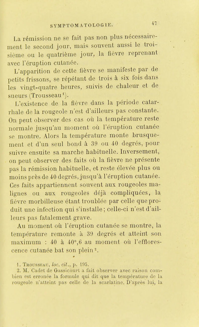 La rémission ne se fait pas non plus nécessaire- ment le second jour, mais souvent aussi le troi- sième ou le quatrième jour, la fièvre reprenant avec l'éruption cutanée. L'apparition de cette fièvre se manifeste par de petits frissons, se répétant de trois à six fois dans les vingt-quatre heures, suivis de chaleur et de sueurs (Trousseau*). L'existence de la fièvre dans la période catar- rhale de la rougeole n'est d'ailleurs pas constante. On peut observer des cas où la température reste normale jusqu'au moment où l'éruption cutanée se montre. Alors la température monte brusque- ment et d'un seul bond à 39 ou 40 degrés, pour suivre ensuite sa marche habituelle. Inversement, on peut observer des faits où la fièvre ne présente pas la rémission habituelle, et reste élevée plus ou moins près de 40 degrés, jusqu'à l'éruption cutanée. Ces faits appartiennent souvent aux rougeoles ma- lignes ou aux rougeoles déjà compliquées, la fièvre morbilleuse étant troublée par celle que pro- duit une infection qui s'installe ; celle-ci n'est d'ail- leurs pas fatalement grave. Au moment où l'éruption cutanée se montre, la température remonte à 39 degrés et atteint son maximum : 40 à 40°,6 au moment où l'efflores- cence cutanée bat son plein-. 1. Trousseau, loc. cit., y. 105. 2. M. Cadet de GassicoiirL a luit observer avec raison com- bien est erronée la formule qui dit que la température do la rougeole n'atteint pas celle de la scarlatine. D'après lui, la