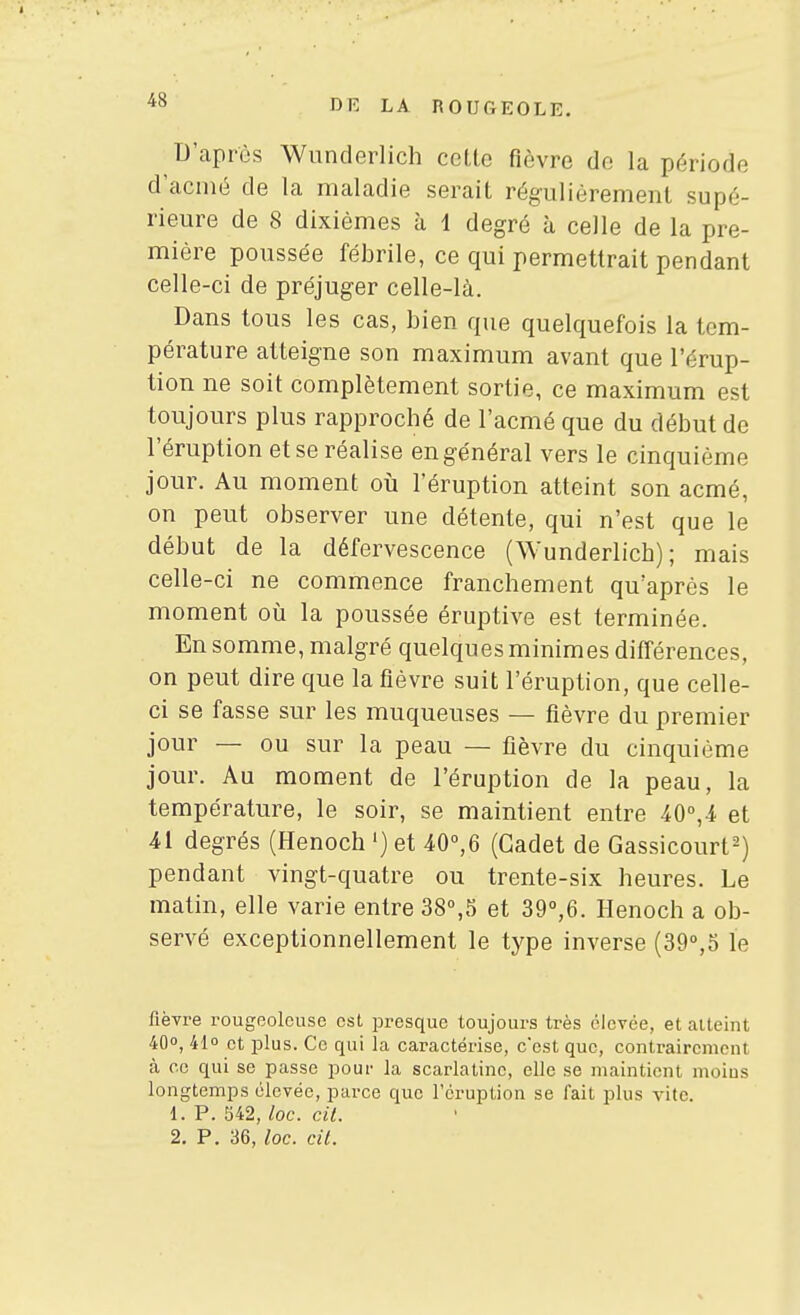 D'après Wunderlich cette fièvre de la période d'acmé de la maladie serait régulièrement supé- rieure de 8 dixièmes à 1 degré à celle de la pre- mière poussée fébrile, ce qui permettrait pendant celle-ci de préjuger celle-là. Dans tous les cas, bien que quelquefois la tem- pérature atteigne son maximum avant que l'érup- tion ne soit complètement sortie, ce maximum est toujours plus raijproché de l'acmé que du début de l'éruption et se réalise en général vers le cinquième jour. Au moment où l'éruption atteint son acmé, on peut observer une détente, qui n'est que le début de la défervescence (Wunderlich); mais celle-ci ne commence franchement qu'après le moment oii la poussée éruptive est terminée. En somme, malgré quelques minimes différences, on peut dire que la fièvre suit l'éruption, que celle- ci se fasse sur les muqueuses — fièvre du premier jour — ou sur la peau — fièvre du cinquième jour. Au moment de l'éruption de la peau, la température, le soir, se maintient entre iO°,4 et 41 degrés (Henoch ') et 40°,6 (Cadet de G assicourt^) pendant vingt-quatre ou trente-six heures. Le matin, elle varie entre 38°,5 et 39°,6. Henoch a ob- servé exceptionnellement le type inverse (39°,5 le fièvre rougeolcuse est presque toujours très élevée, et atteint 40°, 41° et plus. Ce qui la caractérise, c'est que, contrairement à ce qui se passe pour Ja scarlatine, elle se maintient moius longtemps élevée, parce que l'éruption se fait plus vite. 1. P. S42, loc. cit. 2. P. 36, loc. cit.