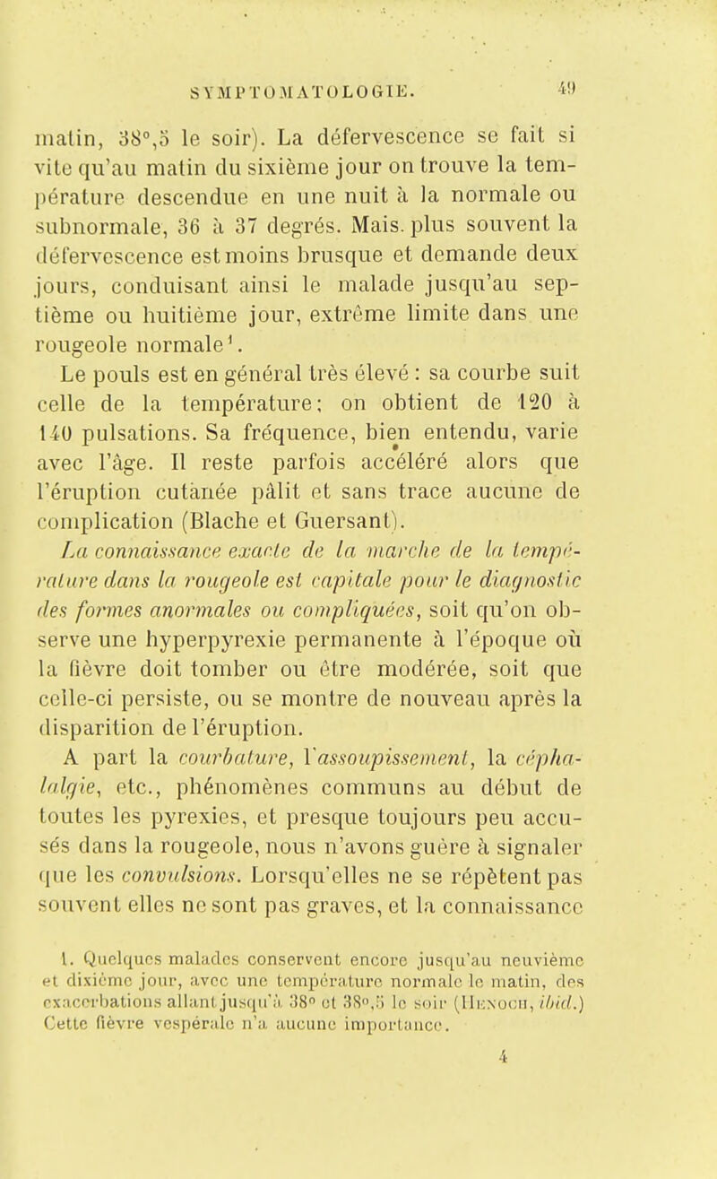 4!) malin, 38°,5 le soir). La défervescence se fait si vite qu'au matin du sixième jour on trouve la tem- pérature descendue en une nuit à la normale ou subnormale, 36 à 37 degrés. Mais, plus souvent la défervescence est moins brusque et demande deux jours, conduisant ainsi le malade jusqu'au sep- tième ou huitième jour, extrême limite dans une rougeole normale'. Le pouls est en général très élevé : sa courbe suit celle de la température; on obtient de 120 à 140 pulsations. Sa fréquence, bien entendu, varie avec l'âge. Il reste parfois accéléré alors que l'éruption cutanée pâlit et sans trace aucune de complication (Blache et Guersant). La connaissance exacte de la ntarche de la iempé- ralure dans la rougeole est capitale pour le diagnostic des formes anormales ou compliquées, soit qu'on ob- serve une hyperpyrexie permanente à l'époque où la fièvre doit tomber ou être modérée, soit que celle-ci persiste, ou se montre de nouveau après la disparition de l'éruption. A part la courbature, Vassoupissement, la cépha- lalgie, etc., phénomènes communs au début de toutes les pyrexies, et presque toujours peu accu- sés dans la rougeole, nous n'avons guère à signaler que les convulsions. Lorsqu'elles ne se répètent pas souvent elles ne sont pas graves, et la connaissance l. Quelques malades conservent encore jusqu'au neuvième et dixième jour, avec une température normale le matin, des nxaccrbations allant jusqu'à ;!8 et 38.!j lo soir (llicNocu, i/)i(t.) Cette fièvre vespérale n'a aucune imporlauce. 4