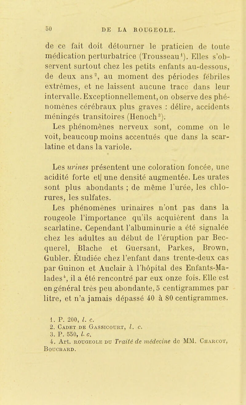 de ce fait doit détourner le praticien de toute médication perturbatrice (Trousseau'). Elles s'ob- servent surtout chez les petits enfants au-dessous, de deux ans-, au moment des périodes fébriles extrêmes, et ne laissent aucune trace dans leur intervalle. Exceptionnellement, on observe des phé- nomènes cérébraux plus graves : délire, accidents méningés transitoires (Henoch^). Les phénomènes nerveux sont, comme on le voit, beaucoup moins accentués que dans la scar- latine et dans la variole. Les urines présentent une coloration foncée, une acidité forte et| une densité augmentée. Les urates sont plus abondants ; de même l'urée, les chlo- rures, les sulfates. Les phénomènes urinaires n'ont pas dans la rougeole l'importance qu'ils acquièrent dans la scarlatine. Cependant l'albuminurie a été signalée chez les adultes au début de l'éruption par Bec- querel, Blache et Guersant, Parkes, Brown, Gubler. Étudiée chez l'enfant dans trente-deux cas par Guinon et Auclair à l'hôpital des Enfants-Ma- lades*, il a été rencontré par eux onze fois. Elle est en général très peu abondante, S centigrammes par litre, et n'a jamais dépassé 40 à 80 centigrammes. 1. P. 200, 1. c. 2. Cadet de Gassicourt, l. c. 3. P. 550, /. c. 4. Art. ROUOEOLE DU Traité de médecine de MM. Cuarcot, Bouchard.