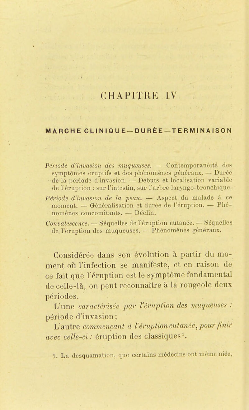 CHAPITRE IV MARCHE CLINIQUE—DURÉE-TERMINAISON Période d'invasion des muqueuses. — Contcmporancitc des symptômes oruptifs et des phénomènes généraux. — Durée de la période d'invasion. — Débuts et localisation variable de l'éruption : sur l'intestin, sur l'arbre laryngo-bronchiquc. Période d'invasion de la peau. — Aspect du malade à ce moment. — Généralisation et durée de l'éruption. — Phé- nomènes concomitants. — Déclin. Convalescence. — Séquelles de l'éruption cutanée. — Séquelles de l'éruption des muqueuses. — Phénomènes généraux. Considérée dans son évolution à partir du mo- ment 011 l'infection se manifeste, et en raison de ce fait que l'éruption est le symptôme fondamental de celle-là, on peut reconnaître à la rougeole deux périodes. L'une caractérisée par l'éruption des muqueuses : période d'invasion; L'autre commençant à Véruption cutanée., pour finir avec celle-ci: éruption des classiques'. 1. La desquamation, que certains médecins ont mémo niée.