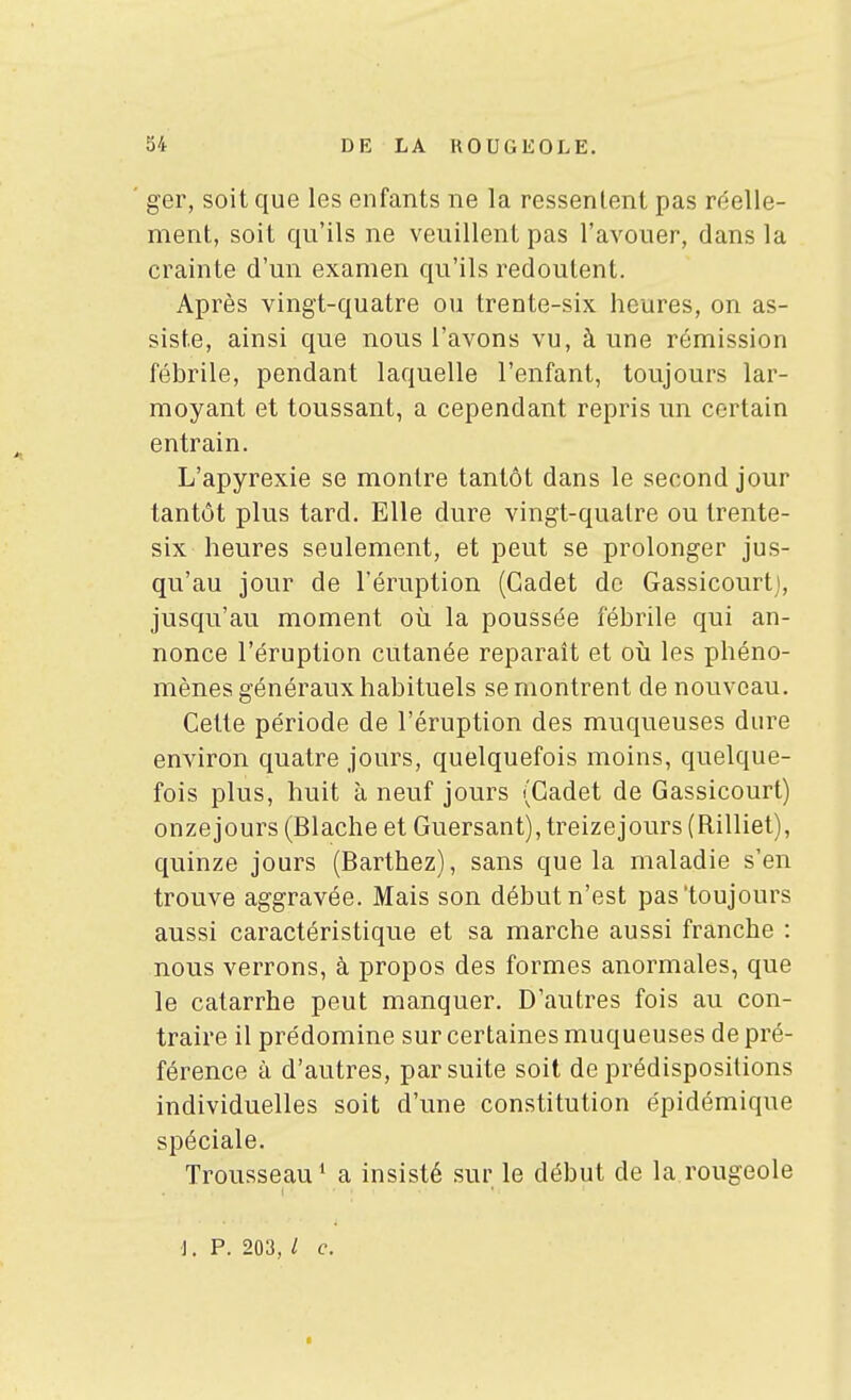 ger, soit que les enfants ne la ressentent pas réelle- ment, soit qu'ils ne veuillent pas l'avouer, dans la crainte d'un examen qu'ils redoutent. Après vingt-quatre ou trente-six heures, on as- siste, ainsi que nous l'avons vu, à une rémission fébrile, pendant laquelle l'enfant, toujours lar- moyant et toussant, a cependant repris un certain entrain. L'apyrexie se montre tantôt dans le second jour tantôt plus tard. Elle dure vingt-qualre ou trente- six heures seulement, et peut se prolonger jus- qu'au jour de l'éruption (Cadet do Gassicourtj, jusqu'au moment où la poussée fébrile qui an- nonce l'éruption cutanée reparait et où les phéno- mènes généraux habituels se montrent de nouveau. Cette période de l'éruption des muqueuses dure environ quatre jours, quelquefois moins, quelque- fois plus, huit à neuf jours (Cadet de Gassicourt) onzejours (Blache et Guersant), treizejours (Rilliet), quinze jours (Barthez), sans que la maladie s'en trouve aggravée. Mais son début n'est pas'toujours aussi caractéristique et sa marche aussi franche : nous verrons, à propos des formes anormales, que le catarrhe peut manquer. D'autres fois au con- traire il prédomine sur certaines muqueuses de pré- férence à d'autres, par suite soit de prédispositions individuelles soit d'une constitution épidémique spéciale. Trousseau* a insisté .sur le début de la rougeole