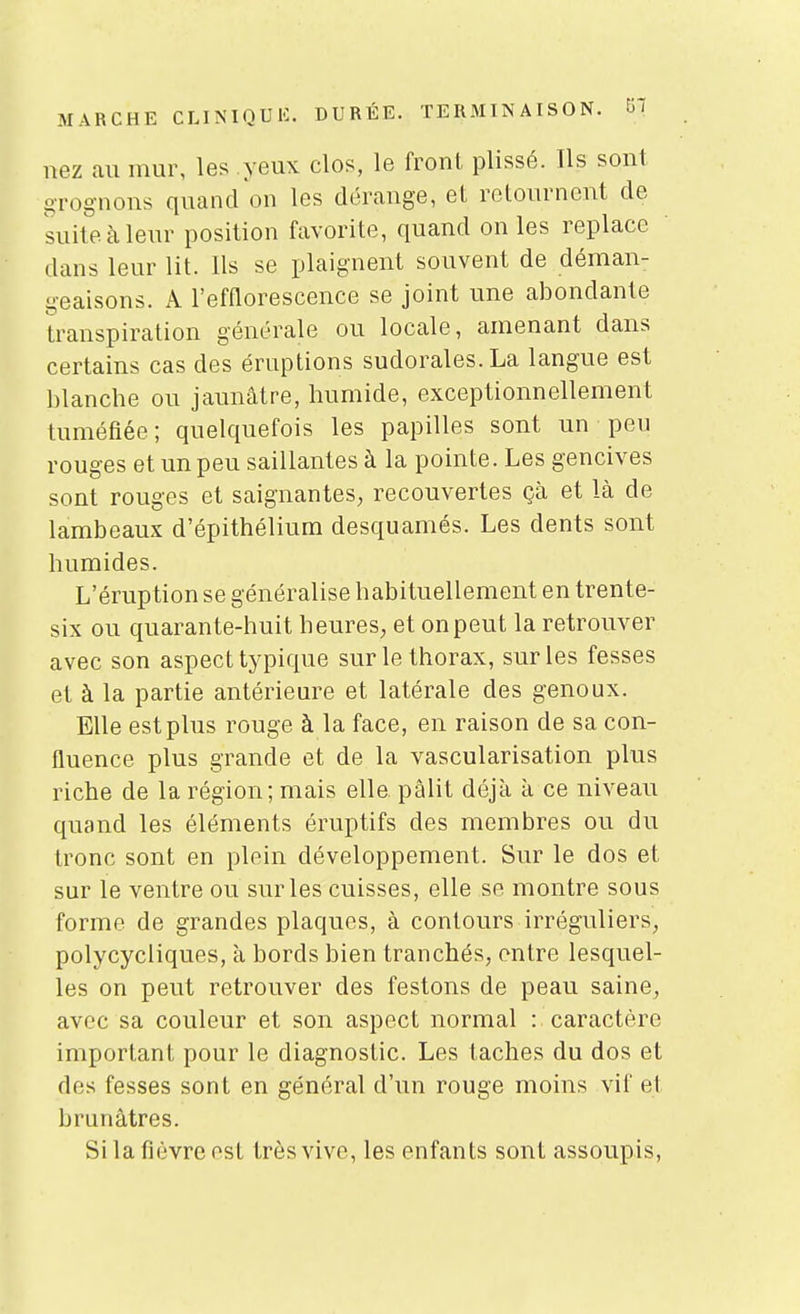 nez au mur, les yeux clos, le front plissé. Ils sont orognons quandon les dérange, et retournent de suite à leur position favorite, quand on les replace dans leur lit. Us se plaignent souvent de déman- geaisons. x\ l'efflorescence se joint une abondante transpiration générale ou locale, amenant dans certains cas des éruptions sudorales.La langue est blanche ou jaunâtre, humide, exceptionnellement tuméfiée ; quelquefois les papilles sont un peu rouges et un peu saillantes à la pointe. Les gencives sont rouges et saignantes, recouvertes çà et là de lambeaux d'épithélium desquamés. Les dents sont humides. L'éruption se généralise habituellement en trente- six ou quarante-huit heures, et on peut la retrouver avec son aspect typique sur le thorax, sur les fesses et à la partie antérieure et latérale des genoux. Elle est plus rouge à la face, en raison de sa con- fluence plus grande et de la vascularisation plus riche de la région; mais elle pâlit déjà à ce niveau quand les éléments éruptifs des membres ou du tronc sont en plein développement. Sur le dos et sur le ventre ou sur les cuisses, elle se montre sous forme de grandes plaques, à contours irréguliers, polycycliques, à bords bien tranchés, entre lesquel- les on peut retrouver des festons de peau saine, avec sa couleur et son aspect normal : caractère important pour le diagnostic. Les taches du dos et des fesses sont en général d'un rouge moins vif et brunâtres. Si la fièvre est très vive, les enfants sont assoupis,