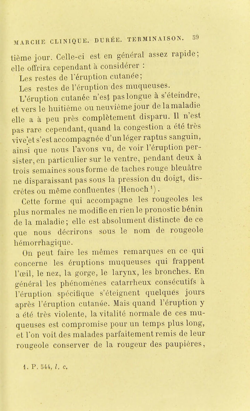 tième jour. Celle-ci est en général assez rapide; elle offrira cependant à considérer : Les restes de l'éruption cutanée; Les restes de l'éruption des muqueuses. L'éruption cutanée n'est pas longue à s'éteindre, et vers le huitième ou neuvième jour delamaladie elle a à peu près complètement disparu. Il n'est pas rare cependant, quand la congestion a été très vive et s'est accompagnée d'un léger raptus sanguin, ainsi que nous l'avons vu, de voir l'éruption per- sister, en particulier sur le ventre, pendant deux à trois semaines sous forme de taches rouge bleuâtre ne disparaissant pas sous la pression du doigt, dis- crètes ou même confluentes (Henoch*). Cette forme qui accompagne les rougeoles les plus normales ne modifie en rien le pronostic bénin de la maladie ; elle est absolument distincte de ce que nous décrirons sous le nom de rougeole hémorrhagique. On peut faire les mêmes remarques en ce qui concerne les éruptions muqueuses qui frappent l'œil, le nez, la gorge, le larynx, les bronches. En général les phénomènes catarrheux consécutifs à l'éruption spécifique s'éteignent quelques jours après l'éruption cutanée. Mais quand l'éruption y a été très violente, la vitalité normale de ces mu- queuses est compromise pour un temps plus long, et l'on voit des malades parfaitement remis de leur rougeole conserver de la rougeur des paupières,