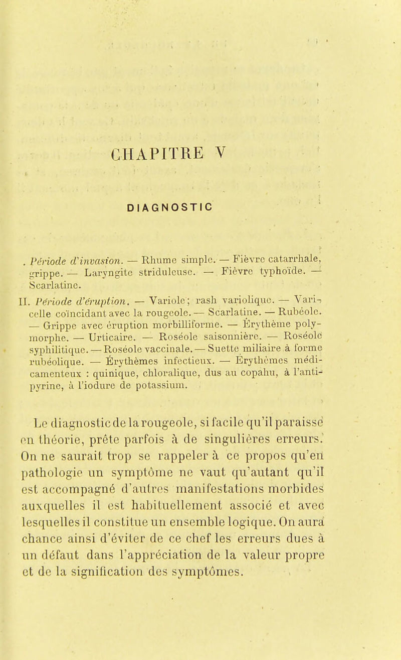 t CHAPITRE V DIAGNOSTIC . Période d'invasion. — Rhume simple. — B'ièvrc catarrhale, irrippe. — Laryngite stridulcuse. — Fièvre typhoïde. — Scarlatine. II. Période d'éruption. — Variole; rash variolique. — Yari^ celle coïncidant avec la rougeole. — Scarlatine. — Rubéole. — Grippe avec éruption morbilliforme. — Érythème poly- morphe. — Urticaire. — Roséole saisonnière. — Roséole syphilitique. — Roséole vaccinale. — Suette miliaire à forme rubéolique. — Érythèmes infectieux. — Érythèracs médi- camenteux : quinique, chloralique, dus au copahu, à l'anti- pyrine, à l'iodure de potassium. Le diagnostic de la rougeole, si facile qu'il paraisse on théorie, prête parfois à de singulières erreurs.' On ne saurait trop se rappeler h ce propos qu'en pathologie un symptôme ne vaut qu'autant qu'il est accompagné d'autres manifestations morbides auxquelles il est habituellement associé et avec lesquelles il constitue un ensemble logique. On aura! chance ainsi d'éviter de ce chef les erreurs dues à un défaut dans l'appréciation de la valeur propre et de la signiiication des symptômes.