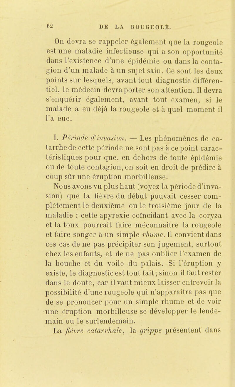 On devra se rappeler également que la rougeole est une maladie infectieuse qui a son opportunité dans l'existence d'une épidémie ou dans la conta- gion d'un malade à un sujet sain. Ce sont les deux points sur lesquels, avant tout diagnostic différen- tiel, le médecin devraporter son attention. Il devra s'enquérir également, avant tout examen, si le malade a eu déjà la rougeole et à quel moment il l'a eue. I. Période cVinvasion. — Les phénomènes de ca- tarrhe de cette période ne sont pas à ce point carac- téristiques pour que, en dehors de toute épidémie ou de toute contagion, on soit en droit de prédire à coup sûr une éruption morbilleuse. Nous avons vu plus haut (voyez la période d'inva- sion) que la fièvre du début pouvait cesser com- plètement le deuxième ou le troisième jour de la maladie : cette apyrexie coïncidant avec la coryza et la toux pourrait faire méconnaître la rougeole et faire songer à un simple rhume. Il convient dans ces cas de ne pas précipiter son jugement, surtout chez les enfants, et de ne pas oublier l'examen de la bouche et du voile du palais. Si l'éruption y existe, le diagnostic est tout fait; sinon il faut rester dans le doute, car il vaut mieux laisser entrevoir la possibilité d'une rougeole qui n'apparaîtra pas que de se prononcer pour un simple rhume et de voir une éruption morbilleuse se développer le lende- main ou le surlendemain. La fièm^e catarrhale, la grippe présentent dans