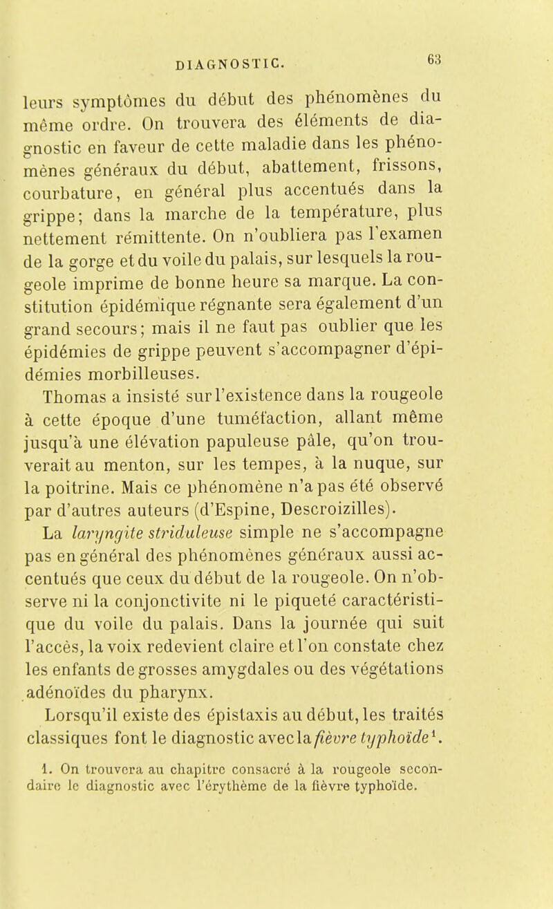 leurs symptômes du début des phénomènes du même ordre. On trouvera des éléments de dia- gnostic en faveur de cette maladie dans les phéno- mènes généraux du début, abattement, frissons, courbature, en général plus accentués dans la grippe; dans la marche de la température, plus nettement rémittente. On n'oubliera pas lexamen de la gorge et du voile du palais, sur lesquels la rou- geole imprime de bonne heure sa marque. La con- stitution épidémique régnante sera également d'un grand secours; mais il ne faut pas oublier que les épidémies de grippe peuvent s'accompagner d'épi- démies morbilleuses. Thomas a insisté sur l'existence dans la rougeole à cette époque d'une tuméfaction, allant même jusqu'à une élévation papuleuse pâle, qu'on trou- verait au menton, sur les tempes, à la nuque, sur la poitrine. Mais ce phénomène n'a pas été observé par d'autres auteurs (d'Espine, Descroizilles). La laryngite striduleuse simple ne s'accompagne pas en général des phénomènes généraux aussi ac- centués que ceux du début de la rougeole. On n'ob- serve ni la conjonctivite ni le piqueté caractéristi- que du voile du palais. Dans la journée qui suit l'accès, la voix redevient claire et l'on constate chez les enfants de grosses amygdales ou des végétations adénoïdes du pharynx. Lorsqu'il existe des épistaxis au début, les traités classiques font le diagnostic aveclay^èu?'e typhoïde^. 1. On trouvera au chapitre consacré à la rougeole secon- daire le diagnostic avec l'crytlième de la fièvre typhoïde.