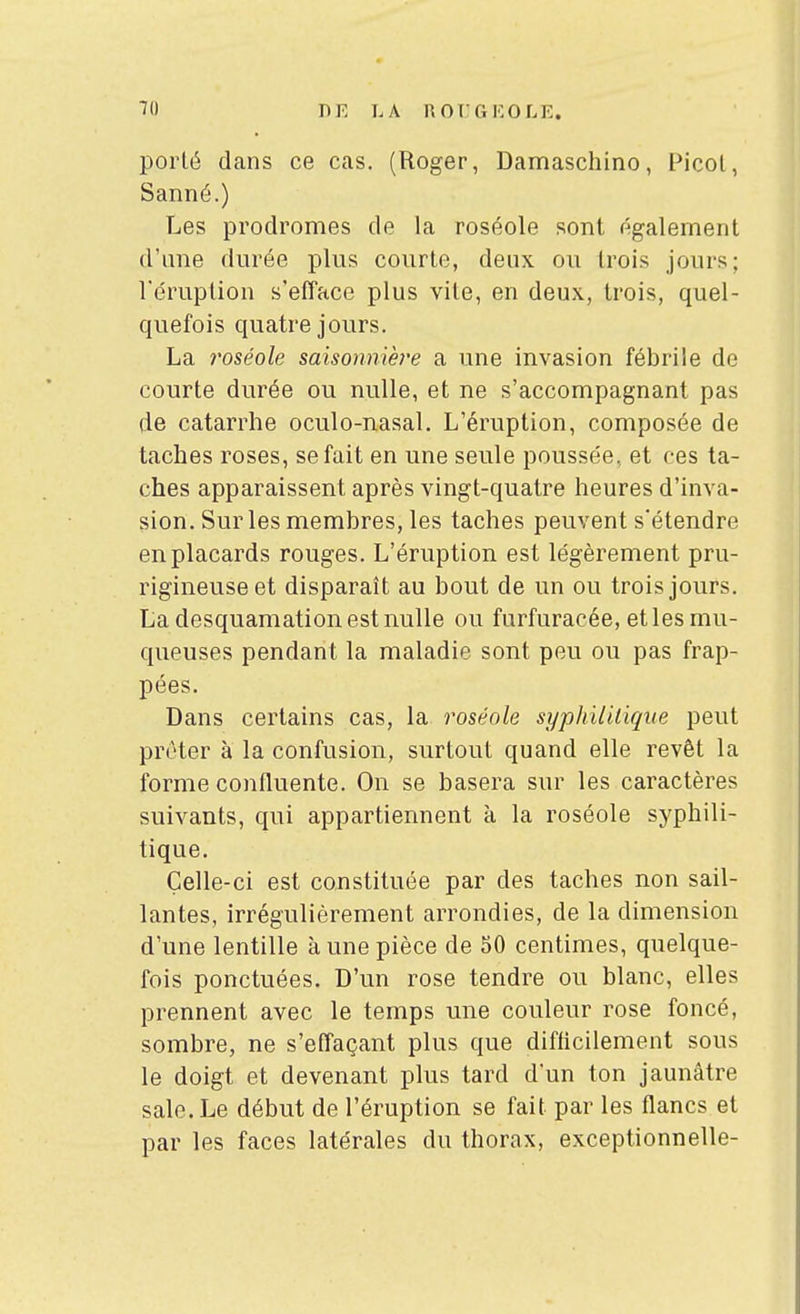 porté dans ce cas. (Roger, Damaschino, Picot, Sanné.) Les prodromes de la roséole sont également d'ime durée plus courte, deux ou trois jours; l'éruption s'efface plus vite, en deux, trois, quel- quefois quatre jours. La roséole saisonniè7'e a une invasion fébrile de courte durée ou nulle, et ne s'accompagnant pas de catarrhe oculo-nasal. L'éruption, composée de taches roses, se fait en une seule poussée, et ces ta- ches apparaissent après vingt-quatre heures d'inva- sion. Sur les membres, les taches peuvent s'étendre en placards rouges. L'éruption est légèrement pru- rigineuse et disparaît au bout de un ou trois jours. La desquamation est nulle ou furfuracée, et les mu- queuses pendant la maladie sont peu ou pas frap- pées. Dans certains cas, la roséole syphilitique peut prêter à la confusion, surtout quand elle revêt la forme confluente. On se basera sur les caractères suivants, qui appartiennent à la roséole syphili- tique. Çelle-ci est constituée par des taches non sail- lantes, irrégulièrement arrondies, de la dimension d'une lentille à une pièce de 50 centimes, quelque- fois ponctuées. D'un rose tendre ou blanc, elles prennent avec le temps une couleur rose foncé, sombre, ne s'effaçant plus que difficilement sous le doigt et devenant plus tard d'un ton jaunâtre sale. Le début de l'éruption se fait par les flancs et par les faces latérales du thorax, exceptionnelle-
