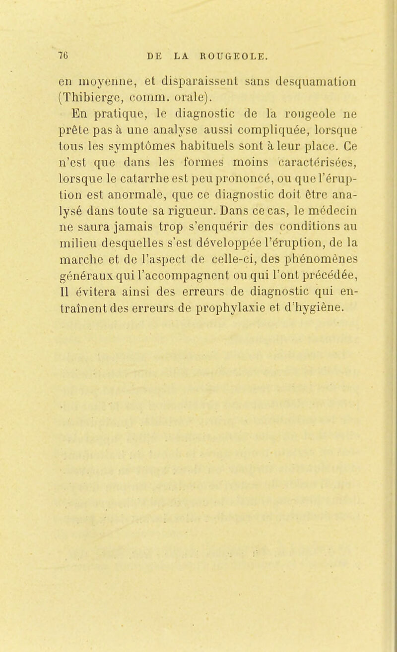 en moyenne, et disparaissent sans desquamation (Thibierge, comm. orale). En pratique, le diagnostic de la rougeole ne prête pas à une analyse aussi compliquée, lorsque tous les symptômes habituels sont à leur place. Ce n'est que dans les formes moins caractérisées, lorsque le catarrhe est peu prononcé, ou que l'érup- tion est anormale, que ce diagnostic doit être ana- lysé dans toute sa rigueur. Dans ce cas, le médecin ne saura jamais trop s'enquérir des conditions au milieu desquelles s'est développée l'éruption, de la marche et de l'aspect de celle-ci, des phénomènes généraux qui l'accompagnent ou qui l'ont précédée, Il évitera ainsi des erreurs de diagnostic qui en- traînent des erreurs de prophylaxie et d'hygiène.