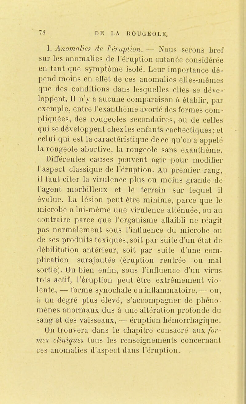 1. Anomalies de Véruplion. — Nous serons bref sur les anomalies de l'éruption cutanée considérée en tant que symptôme isolé. Leur importance dé- pend moins en effet de ces anomalies elles-mêmes que des conditions dans lesquelles elles se déve- loppent. Il n'y a aucune comparaison à établir, par exemple, entre l'exanthème avorté des formes com- pliquées, des rougeoles secondaires, ou de celles qui se développent chez les enfants cachectiques ; et celui qui est la caractéristique de ce qu'on a appelé la rougeole abortive, la rougeole sans exanthème. Différentes causes peuvent agir pour modifier l'aspect classique de l'éruption. Au premier rang, il faut citer la virulence plus ou moins grande de l'agent morbilleux et le terrain sur lequel il évolue. La lésion peut être minime, parce que le microbe a lui-môme une virulence atténuée, ou au contraire parce que l'organisme affaibli ne réagit pas normalement sous l'influence du microbe ou de ses produits toxiques, soit par suite d'un état de débilitation antérieur, soit par suite d'une com- plication surajoutée (éruption rentrée ou mal sortie). Ou bien enfin, sous l'influence d'un virus très actif, l'éruption peut être extrêmement vio- lente, — forme synochale ou inflammatoire,— ou, à un degré plus élevé, s'accompagner de phéno- mènes anormaux dus à une altération profonde du sang et d^s vaisseaux, — éruption hémorrhagique. On trouvera dans le chapitre consacré aux for- mes cliniques tous les renseignements concernant ces anomalies d'aspect dans l'éruption. .