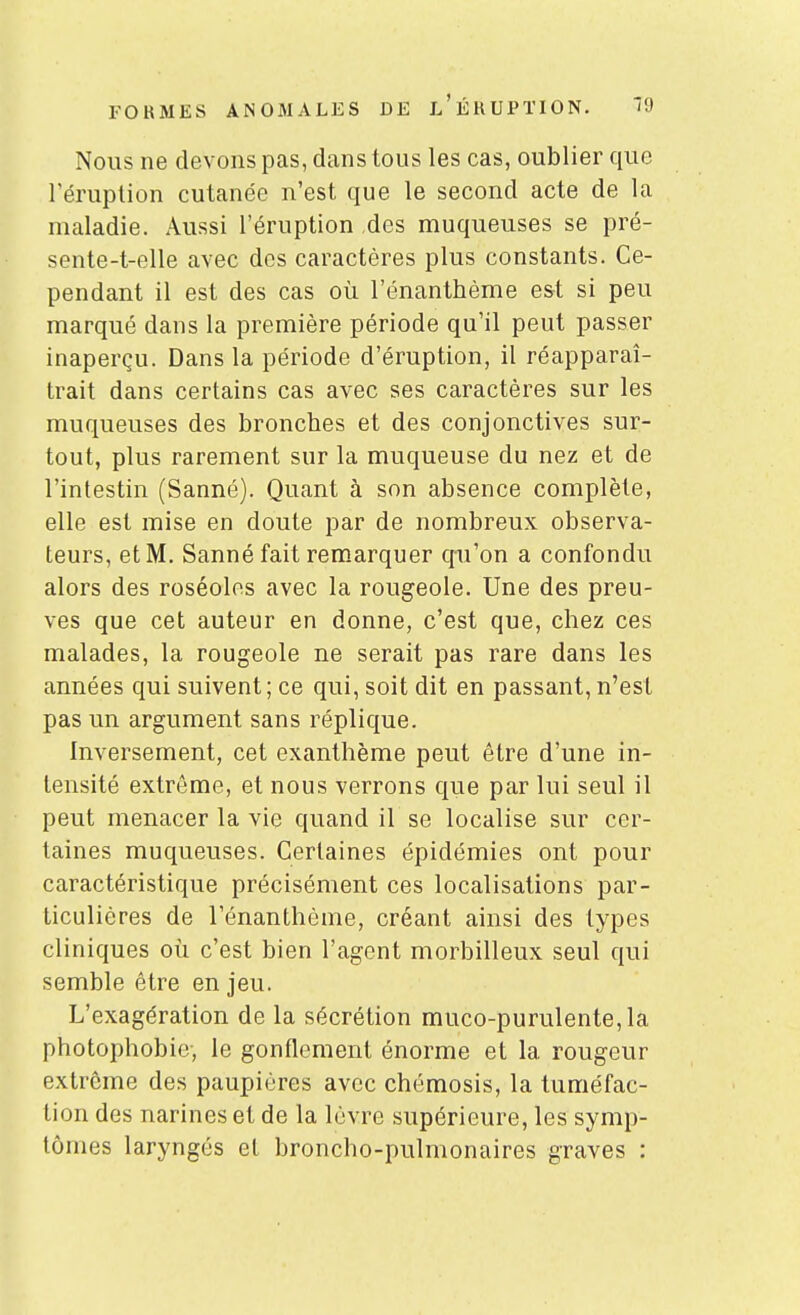 Nous ne devons pas, dans tous les cas, oublier que l'éruption cutanée n'est que le second acte de la maladie. Aussi l'éruption des muqueuses se pré- sente-t-elle avec dos caractères plus constants. Ce- pendant il est des cas où l'énanthème e&t si peu marqué dans la première période qu'il peut passer inaperçu. Dans la période d'éruption, il réapparaî- trait dans certains cas avec ses caractères sur les muqueuses des bronches et des conjonctives sur- tout, plus rarement sur la muqueuse du nez et de l'intestin (Sanné). Quant à son absence complète, elle est mise en doute par de nombreux observa- teurs, et M. Sanné fait remarquer qu'on a confondu alors des roséoles avec la rougeole. Une des preu- ves que cet auteur en donne, c'est que, chez ces malades, la rougeole ne serait pas rare dans les années qui suivent; ce qui, soit dit en passant, n'est pas un argument sans réplique. Inversement, cet exanthème peut être d'une in- tensité extrême, et nous verrons que par lui seul il peut menacer la vie quand il se localise sur cer- taines muqueuses. Certaines épidémies ont pour caractéristique précisément ces localisations par- ticulières de l'énanthème, créant ainsi des types cliniques où c'est bien l'agent morbilleux seul qui semble être en jeu. L'exagération de la sécrétion muco-purulente,la photophobie-, le gonflement énorme et la rougeur extrême des paupières avec chémosis, la tuméfac- tion des narines et de la lèvre supérieure, les symp- tômes laryngés et broncho-pulmonaires graves :