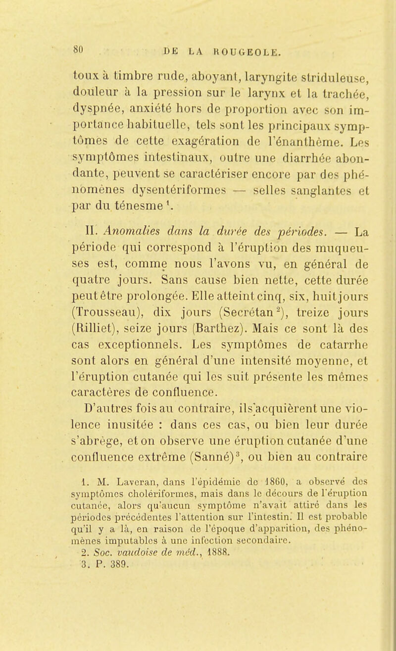 toux à timbre rude, aboyant, laryngite striduleuse, douleur à la pression sur le larynx et la trachée, dyspnée, anxiété hors de proportion avec son im- portance habituelle, tels sont les principaux symp- tômes de cette exagération de l'énanthéme. Les symptômes intestinaux, outre une diarrhée abon- dante, peuvent se caractériser encore par des phé- nomènes dysentériformes — selles sanglantes et par du ténesme II. Anomalies dans la durée des périodes. — La période qui correspond à l'éruption des muqueu- ses est, comme nous l'avons vu, en général de quatre jours. Sans cause bien nette, cette durée peut être prolongée. Elle atteint cinq, six, huit jours (Trousseau), dix jours (Secrétan^), treize jours (Rilliet), seize jours (Barthez). Mais ce sont là des cas exceptionnels. Les symptômes de catarrhe sont alors en général d'une intensité moyenne, et l'éruption cutanée qui les suit présente les mêmes caractères de confluence. D'autres fois au contraire, ils'acquièrentune vio- lence inusitée : dans ces cas, ou bien leur durée s'abrège, et on observe une éruption cutanée d'une confluence extrême (Sanné)^, ou bien au contraire 1. M. Lavoran, dans riipidémic do 1860, a observé des symptômes cholériformcs, mais dans le décoiu'S de réruptioQ cutanée, alors qu'aucun symptôme n'avait attiré dans les périodes précédentes l'attention sur l'intestin.' Il est probable qu'il y a là, en raison de l'époque d'apparition, des phéno- mènes imputables à une infection secondaire. 2. Soc. vaudoise de méd., 1888. 3. P. 389.