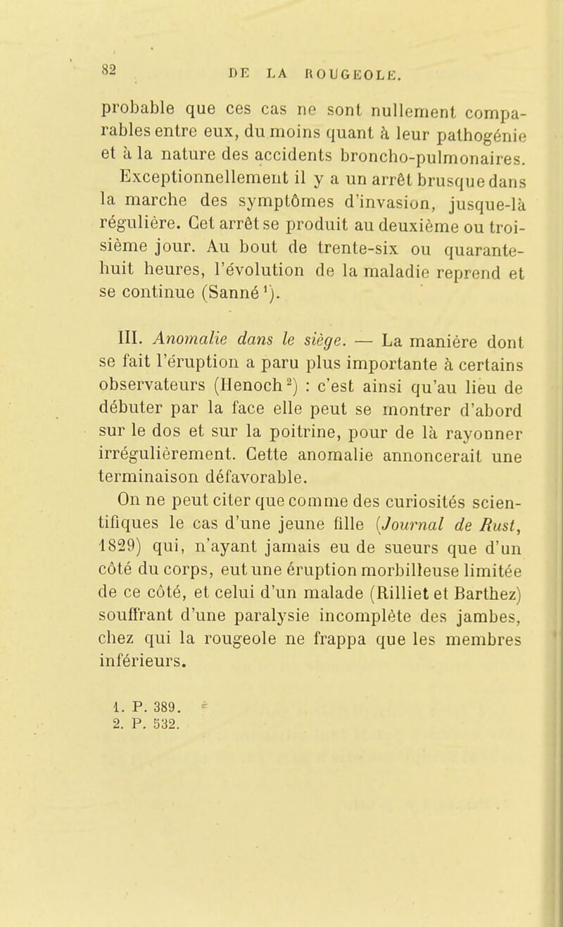 probable que ces cas ne sont nullement compa- rables entre eux, du moins quant h leur pathogénie et à la nature des accidents broncho-pulmonaires. Exceptionnellement il y a un arrêt brusque dans la marche des symptômes d'invasion, jusque-là régulière. Cet arrêt se produit au deuxième ou troi- sième jour. Au bout de trente-six ou quarante- huit heures, l'évolution de la maladie reprend et se continue (Sanné'j. III. Anomalie dans le siège. — La manière dont se fait l'éruption a paru plus importante à certains observateurs (Henoch 2) : c'est ainsi qu'au lieu de débuter par la face elle peut se montrer d'abord sur le dos et sur la poitrine, pour de là rayonner irrégulièrement. Cette anomalie annoncerait une terminaison défavorable. On ne peut citer que comme des curiosités scien- tifiques le cas d'une jeune tille [Journal de Rust, 1829) qui, n'ayant jamais eu de sueurs que d'un côté du corps, eut une éruption morbilleuse limitée de ce côté, et celui d'un malade (Rillietet Barthez) souffrant d'une paralysie incomplète des jambes, chez qui la rougeole ne frappa que les membres inférieurs. 1. P. 389. - 2. P. 532.