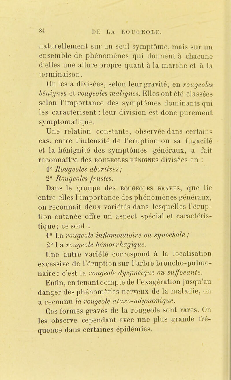 naturellement sur un seul symptôme, mais sur un ensemble de phénomènes qui donnent à chacune d'elles une allure propre quant à la marche et à la terminaison. On les a divisées, selon leur gravité, en rougeoles bénignes et rougeoles malignes. Elles ont été classées selon l'importance des symptômes dominants qui les caractérisent : leur division est donc purement symptomatique. Une relation constante, observée dans certains cas, entre l'intensité de l'éruption ou sa fugacité et la bénignité des symptômes généraux, a fait reconnaître des rougeoles bénignes divisées en : 1° Rougeoles abortives; 2° Rougeoles frustes. Dans le groupe des rougeoles graves, que lie entre elles l'importance des phénomènes généraux, on reconnaît deux variétés dans lesquelles l'érup- tion cutanée offre un aspect spécial et caractéris- tique ; ce sont : 1° La rougeole inflnmmaloire ou synochale ; 2° La rougeole hémorrhagique. Une autre variété correspond à la localisation excessive de l'éruption sur l'arbre broncho-pulmo- naire : c'est la rougeole dyspnélque ou suffocante. Enfin, en tenant compte de l'exagération jusqu'au danger des phénomènes nerveux de la maladie, on a reconnu la rougeole ataxo-adynamique. Ces formes graves de la rougeole sont rares. On les observe cependant avec une plus grande fré- quence dans certaines épidémies.